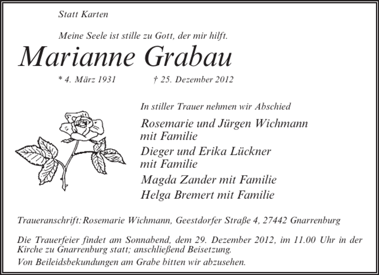 <p>Statt Karten<br />Meine Seele ist stille zu Gott, der mir hilft.</p><p>Marianne Grabau<br />* 4. März 1931</p><p>† 25. Dezember 2012</p><p>In stiller Trauer nehmen wir Abschied</p><p>Rosemarie und Jürgen Wichmann<br />mit Familie<br />Dieger und Erika Lückner<br />mit Familie<br />Magda Zander mit Familie<br />Helga Bremert mit Familie<br />Traueranschrift:Rosemarie Wichmann, Geestdorfer Straße 4, 27442 Gnarrenburg<br />Die Trauerfeier findet am Sonnabend, dem 29. Dezember 2012, im 11.00 Uhr in der<br />Kirche zu Gnarrenburg statt; anschließend Beisetzung.<br />Von Beileidsbekundungen am Grabe bitten wir abzusehen.</p>
