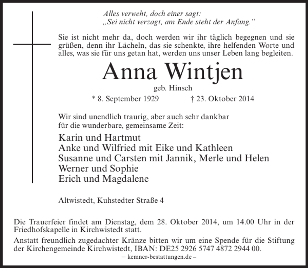 <p>Alles verweht, doch einer sagt:<br />„Sei nicht verzagt, am Ende steht der Anfang.“<br />Sie ist nicht mehr da, doch werden wir ihr täglich begegnen und sie<br />grüßen, denn ihr Lächeln, das sie schenkte, ihre helfenden Worte und<br />alles, was sie für uns getan hat, werden uns unser Leben lang begleiten.</p><p>Anna Wintjen</p><p>geb. Hinsch<br />* 8. September 1929 † 23. Oktober 2014<br />Wir sind unendlich traurig, aber auch sehr dankbar<br />für die wunderbare, gemeinsame Zeit:</p><p>Karin und Hartmut<br />Anke und Wilfried mit Eike und Kathleen<br />Susanne und Carsten mit Jannik, Merle und Helen<br />Werner und Sophie<br />Erich und Magdalene<br />Altwistedt, Kuhstedter Straße 4<br />Die Trauerfeier findet am Dienstag, dem 28. Oktober 2014, um 14.00 Uhr in der<br />Friedhofskapelle in Kirchwistedt statt.<br />Anstatt freundlich zugedachter Kränze bitten wir um eine Spende für die Stiftung<br />der Kirchengemeinde Kirchwistedt, IBAN: DE25 2926 5747 487944 00.<br />– kemner-bestattungen.de –</p>