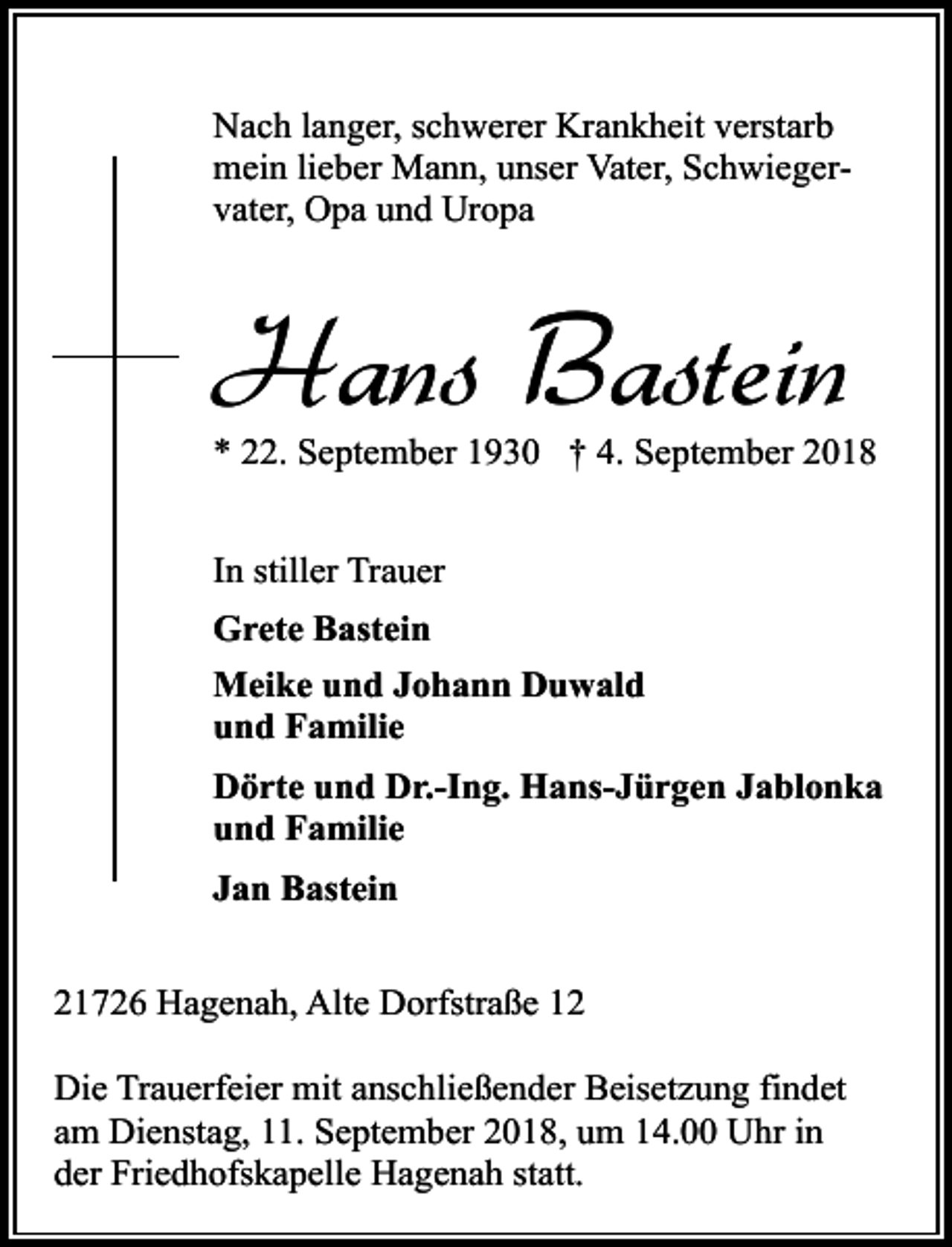 <p>Nach langer, schwerer Krankheit verstarb<br />mein lieber Mann, unser Vater, Schwiegervater, Opa und Uropa</p><p>Hans Bastein</p><p>* 22. September 1930 † 4. September 2018<br />In stiller Trauer<br />Grete Bastein<br />Meike und Johann Duwald<br />und Familie<br />Dörte und Dr.-Ing. Hans-Jürgen Jablonka<br />und Familie<br />Jan Bastein<br />21726 Hagenah, Alte Dorfstraße 12<br />Die Trauerfeier mit anschließender Beisetzung findet<br />am Dienstag, 11. September 2018, um 14.00 Uhr in<br />der Friedhofskapelle Hagenah statt.</p>