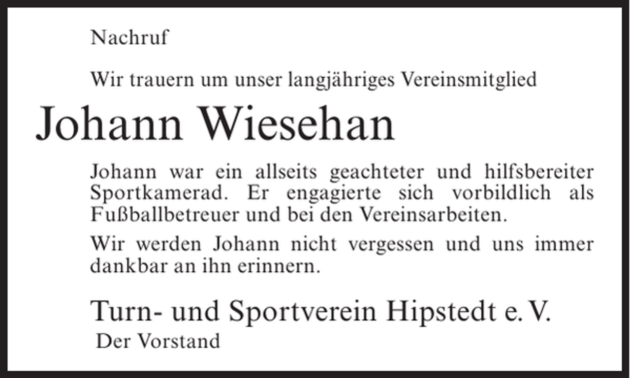 <p>Nachruf<br />Wir trauern um unser langjähriges Vereinsmitglied</p><p>Johann Wiesehan<br />Johann war ein allseits geachteter und hilfsbereiter<br />Sportkamerad. Er engagierte sich vorbildlich als<br />Fußballbetreuer und bei den Vereinsarbeiten.<br />Wir werden Johann nicht vergessen und uns immer<br />dankbar an ihn erinnern.</p><p>Turn- und Sportverein Hipstedt e.V.<br />Der Vorstand</p>