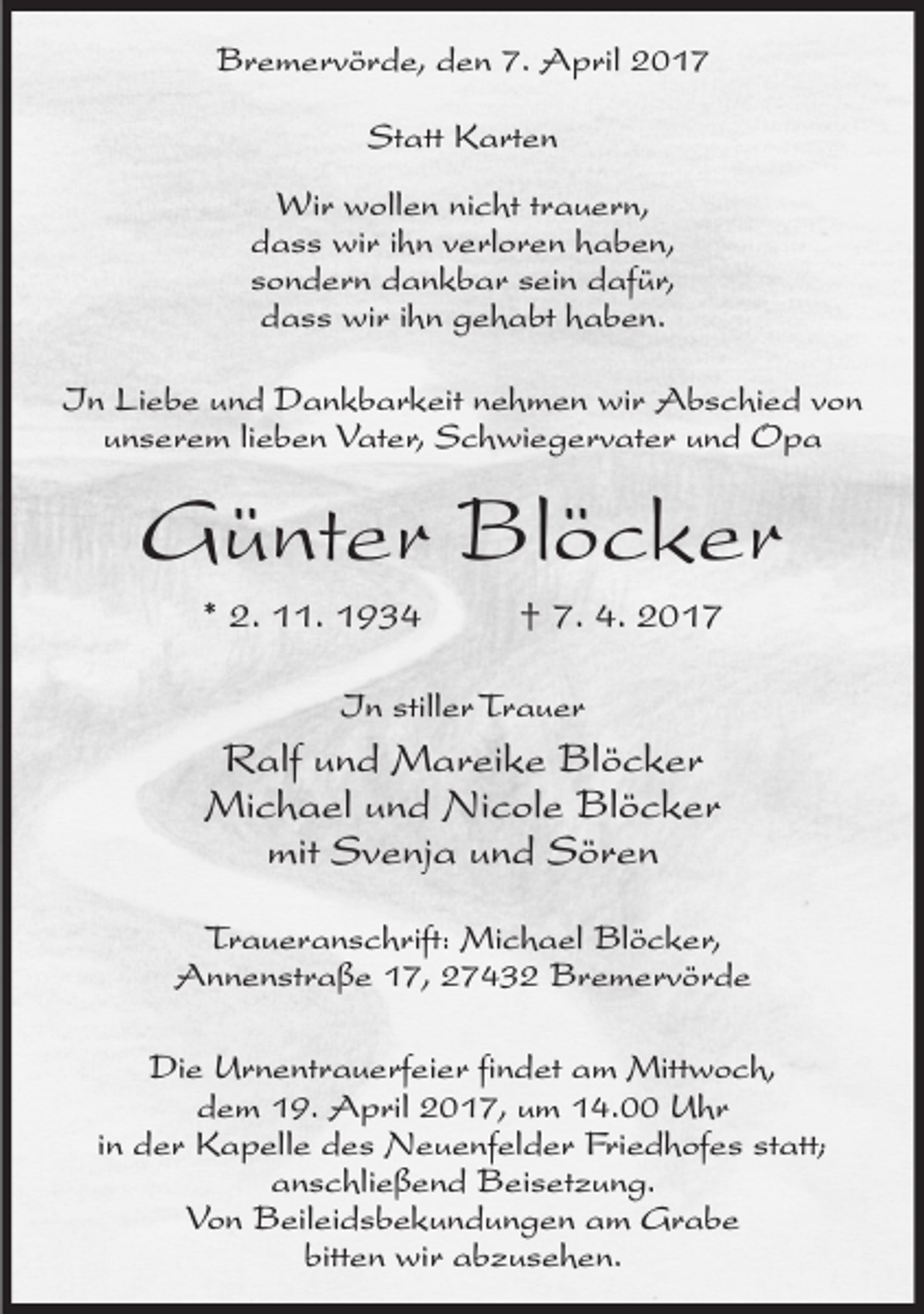 <p>Bremervörde, den 7. April 2017<br />Statt Karten<br />Wir wollen nicht trauern,<br />dass wir ihn verloren haben,<br />sondern dankbar sein dafür,<br />dass wir ihn gehabt haben.<br />In Liebe und Dankbarkeit nehmen wir Abschied von<br />unserem lieben Vater, Schwiegervater und Opa</p><p>Günter Blöcker<br />* 2. 11. 1934</p><p>† 7. 4. 2017</p><p>In stiller Trauer</p><p>Ralf und Mareike Blöcker<br />Michael und Nicole Blöcker<br />mit Svenja und Sören<br />Traueranschrift: Michael Blöcker,<br />Annenstraße 17, 27432 Bremervörde<br />Die Urnentrauerfeier findet am Mittwoch,<br />dem 19. April 2017, um 14.00 Uhr<br />in der Kapelle des Neuenfelder Friedhofes statt;<br />anschließend Beisetzung.<br />Von Beileidsbekundungen am Grabe<br />bitten wir abzusehen.</p>