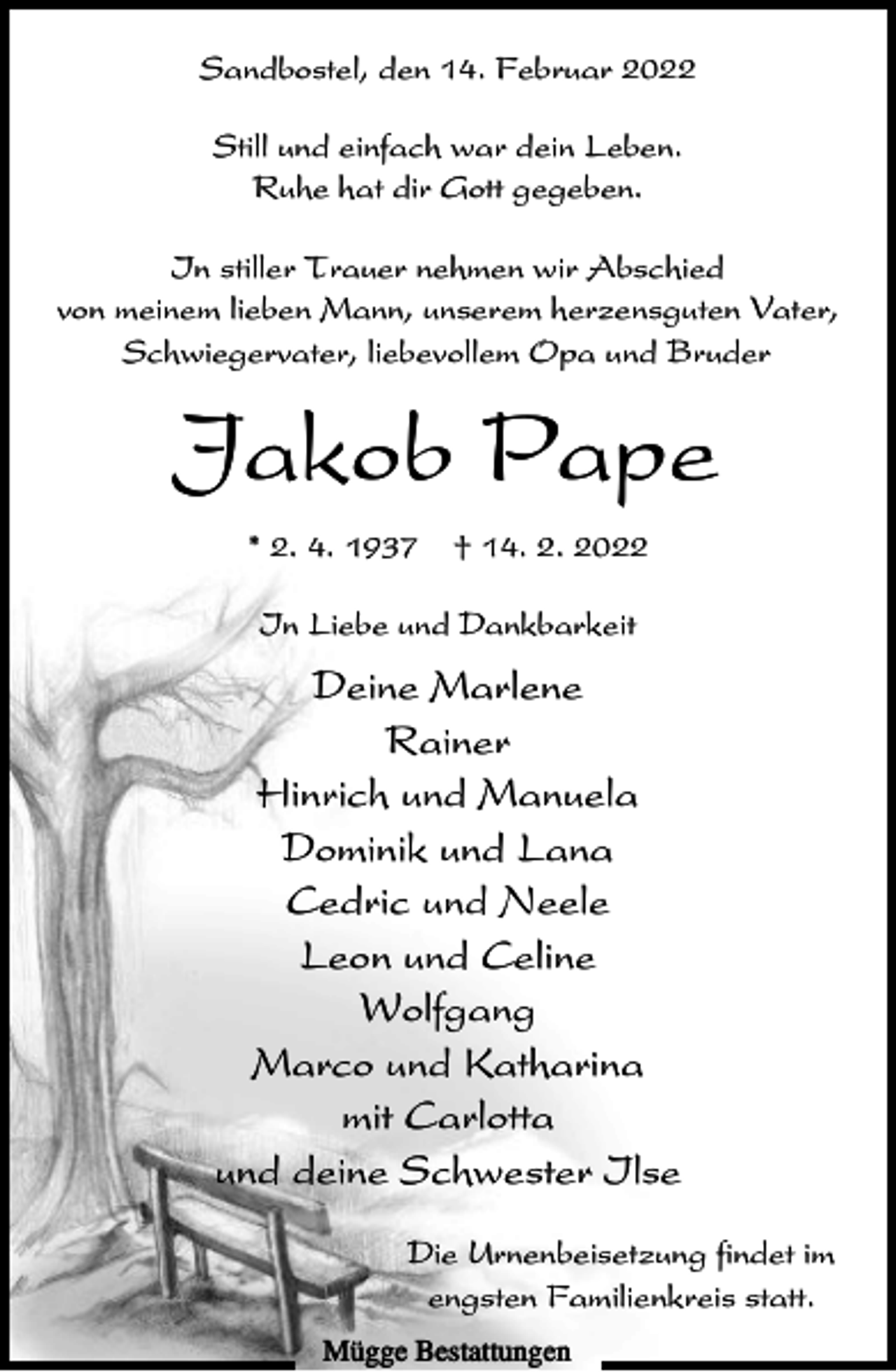 <p>Sandbostel, den 14. Februar 2022<br />Still und einfach war dein Leben.<br />Ruhe hat dir Gott gegeben.<br />In stiller Trauer nehmen wir Abschied<br />von meinem lieben Mann, unserem herzensguten Vater,<br />Schwiegervater, liebevollem Opa und Bruder</p><p>Jakob Pape<br />* 2. 4. 1937</p><p>† 14. 2. 2022</p><p>In Liebe und Dankbarkeit</p><p>Deine Marlene<br />Rainer<br />Hinrich und Manuela<br />Dominik und Lana<br />Cedric und Neele<br />Leon und Celine<br />Wolfgang<br />Marco und Katharina<br />mit Carlotta<br />und deine Schwester Ilse<br />Die Urnenbeisetzung findet im<br />engsten Familienkreis statt.<br />Mügge Bestattungen</p>
