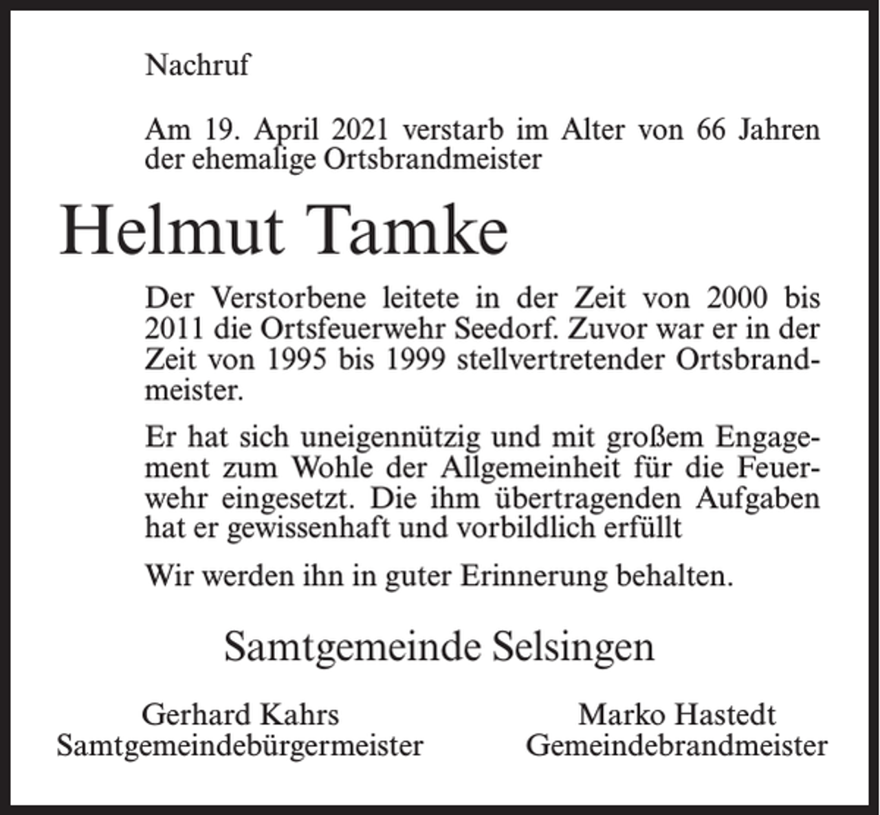 <p>Nachruf<br />Am 19. April 2021 verstarb im Alter von 66 Jahren<br />der ehemalige Ortsbrandmeister</p><p>Helmut Tamke<br />Der Verstorbene leitete in der Zeit von 2000 bis<br />2011 die Ortsfeuerwehr Seedorf. Zuvor war er in der<br />Zeit von 1995 bis 1999 stellvertretender Ortsbrandmeister.<br />Er hat sich uneigennützig und mit großem Engagement zum Wohle der Allgemeinheit für die Feuerwehr eingesetzt. Die ihm übertragenden Aufgaben<br />hat er gewissenhaft und vorbildlich erfüllt<br />Wir werden ihn in guter Erinnerung behalten.</p><p>Samtgemeinde Selsingen<br />Gerhard Kahrs<br />Samtgemeindebürgermeister</p><p>Marko Hastedt<br />Gemeindebrandmeister</p>