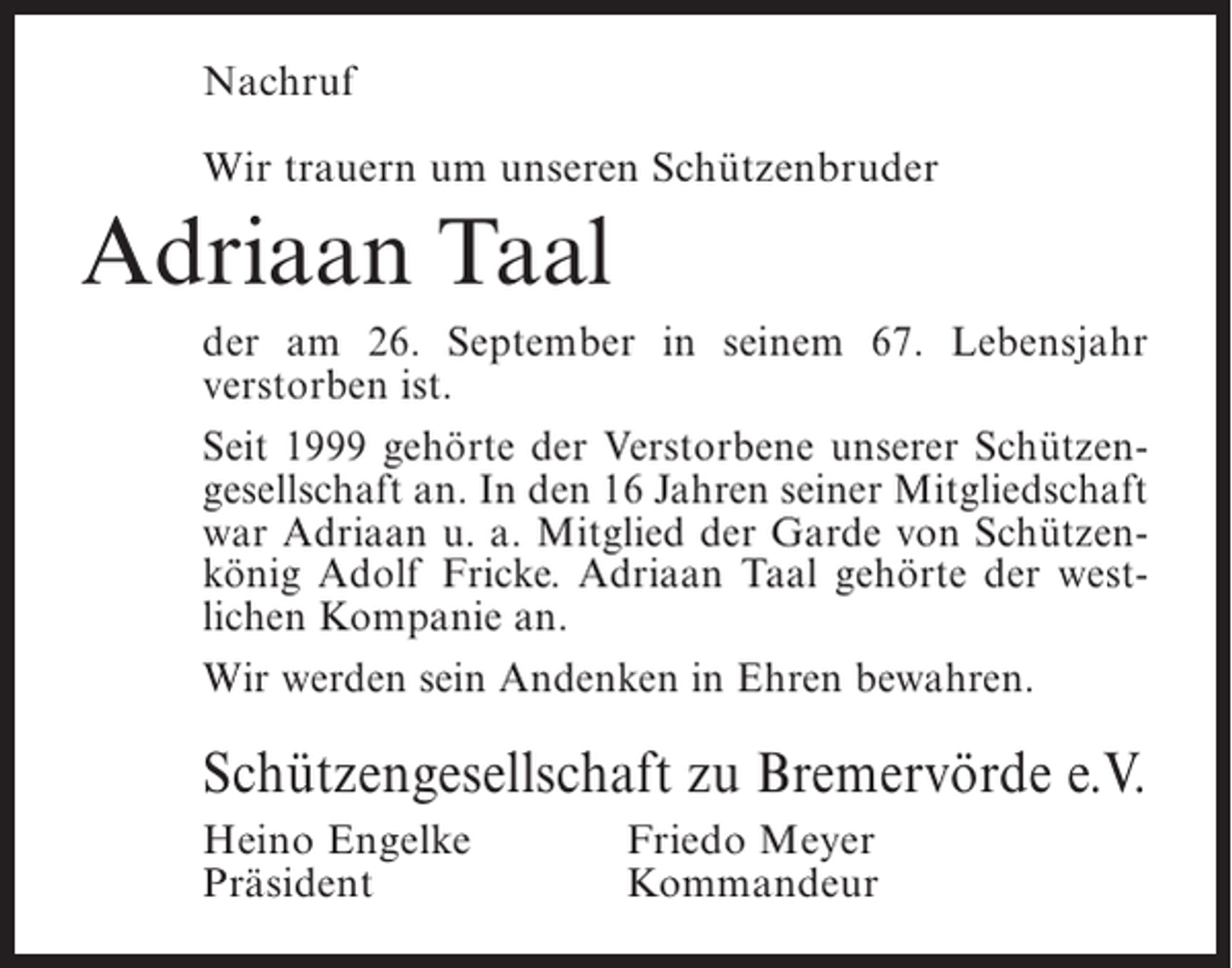 <p>Nachruf<br />Wir trauern um unseren Schützenbruder</p><p>Adriaan Taal<br />der am 26. September in seinem 67. Lebensjahr<br />v<br />­ erstorben ist.<br />Seit 1999 gehörte der Verstorbene unserer Schützengesellschaft an. In den 16 Jahren seiner Mitgliedschaft<br />war Adriaan u. a. Mitglied der Garde von Schützenkönig Adolf Fricke. Adriaan Taal gehörte der westlichen Kompanie an.<br />Wir werden sein Andenken in Ehren bewahren.</p><p>Schützengesellschaft zu Bremervörde e.V.<br />Heino Engelke<br />Präsident</p><p>Friedo Meyer<br />Kommandeur</p>