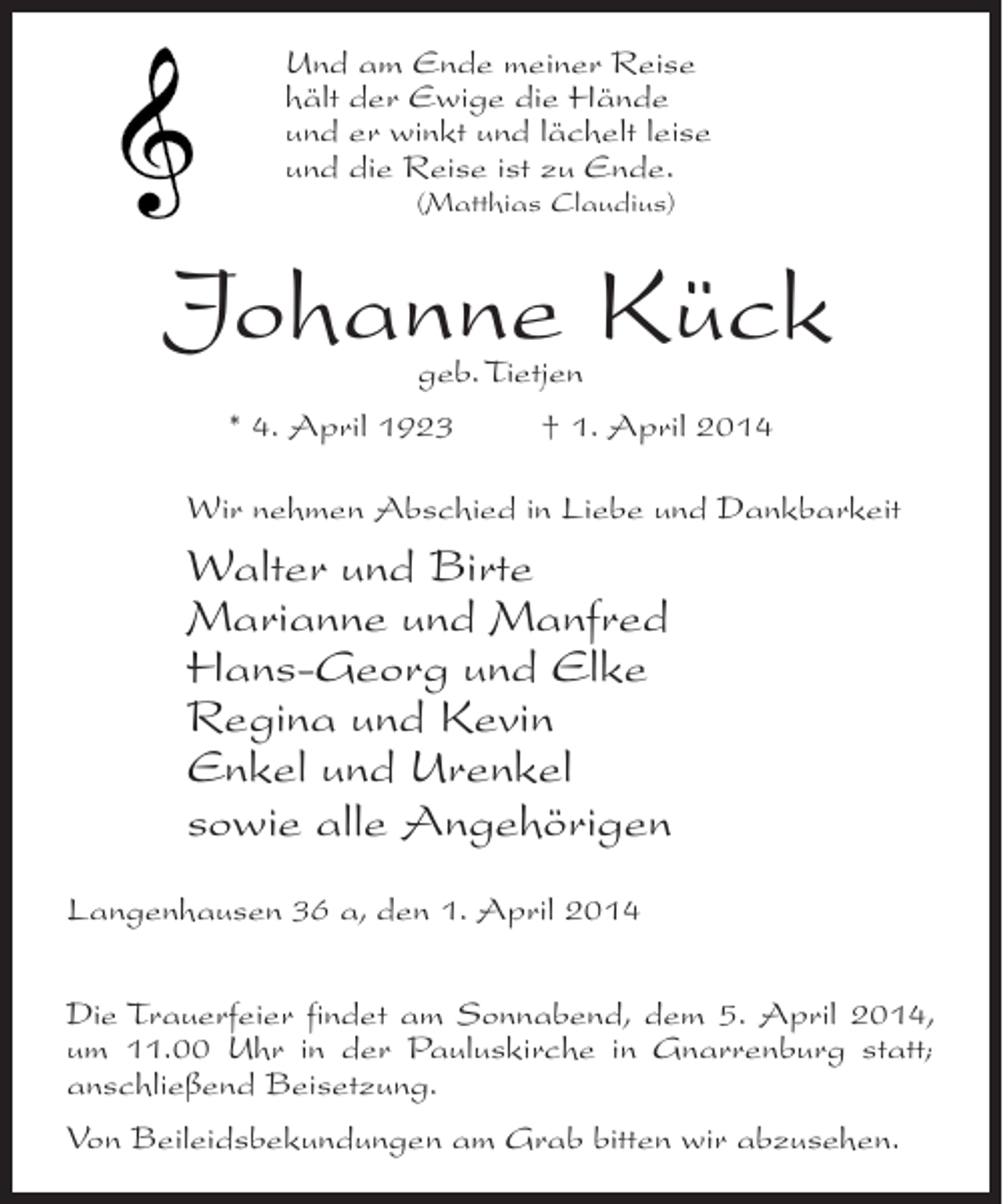 <p>Und am Ende meiner Reise<br />hält der Ewige die Hände<br />und er winkt und lächelt leise<br />und die Reise ist zu Ende.<br />(Matthias Claudius)</p><p>Johanne Kück<br />geb. Tietjen</p><p>* 4. April 1923 † 1. April 2014<br />Wir nehmen Abschied in Liebe und Dankbarkeit</p><p>Walter und Birte<br />Marianne und Manfred<br />Hans-Georg und Elke<br />Regina und Kevin<br />Enkel und Urenkel<br />sowie alle Angehörigen<br />Langenhausen 36 a, den 1. April 2014<br />Die Trauerfeier findet am Sonnabend, dem 5. April 2014,<br />um 11.00 Uhr in der Pauluskirche in Gnarrenburg statt;<br />anschließend Beisetzung.<br />Von Beileidsbekundungen am Grab bitten wir abzusehen.</p>