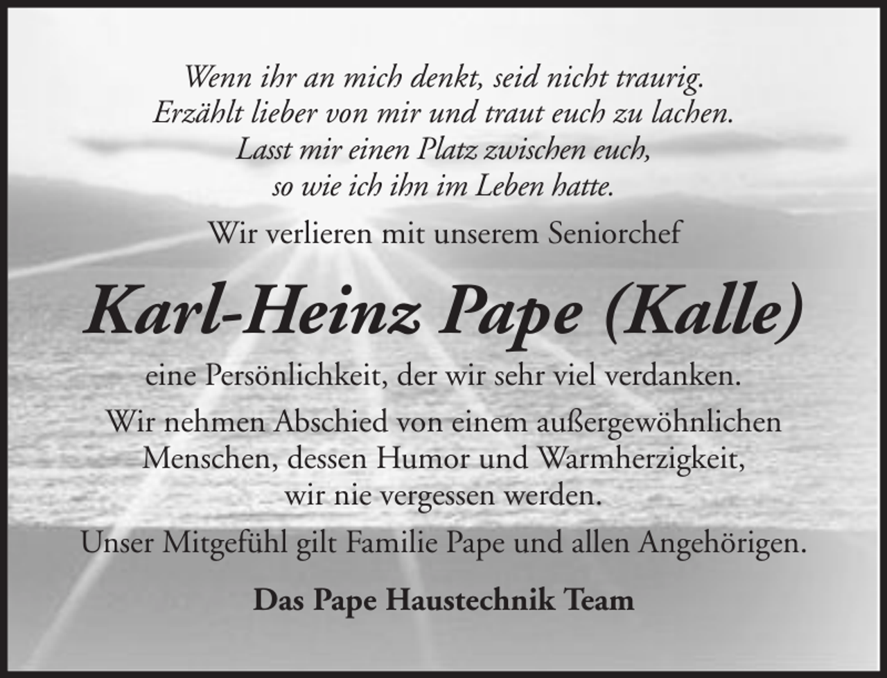 <p>Wenn ihr an mich denkt, seid nicht traurig.<br />Erzählt lieber von mir und traut euch zu lachen.<br />Lasst mir einen Platz zwischen euch,<br />so wie ich ihn im Leben hatte.<br />Wir verlieren mit unserem Seniorchef</p><p>Karl-Heinz Pape (Kalle)<br />eine Persönlichkeit, der wir sehr viel verdanken.<br />Wir nehmen Abschied von einem außergewöhnlichen<br />Menschen, dessen Humor und Warmherzigkeit,<br />wir nie vergessen werden.<br />Unser Mitgefühl gilt Familie Pape und allen Angehörigen.<br />Das Pape Haustechnik Team</p>