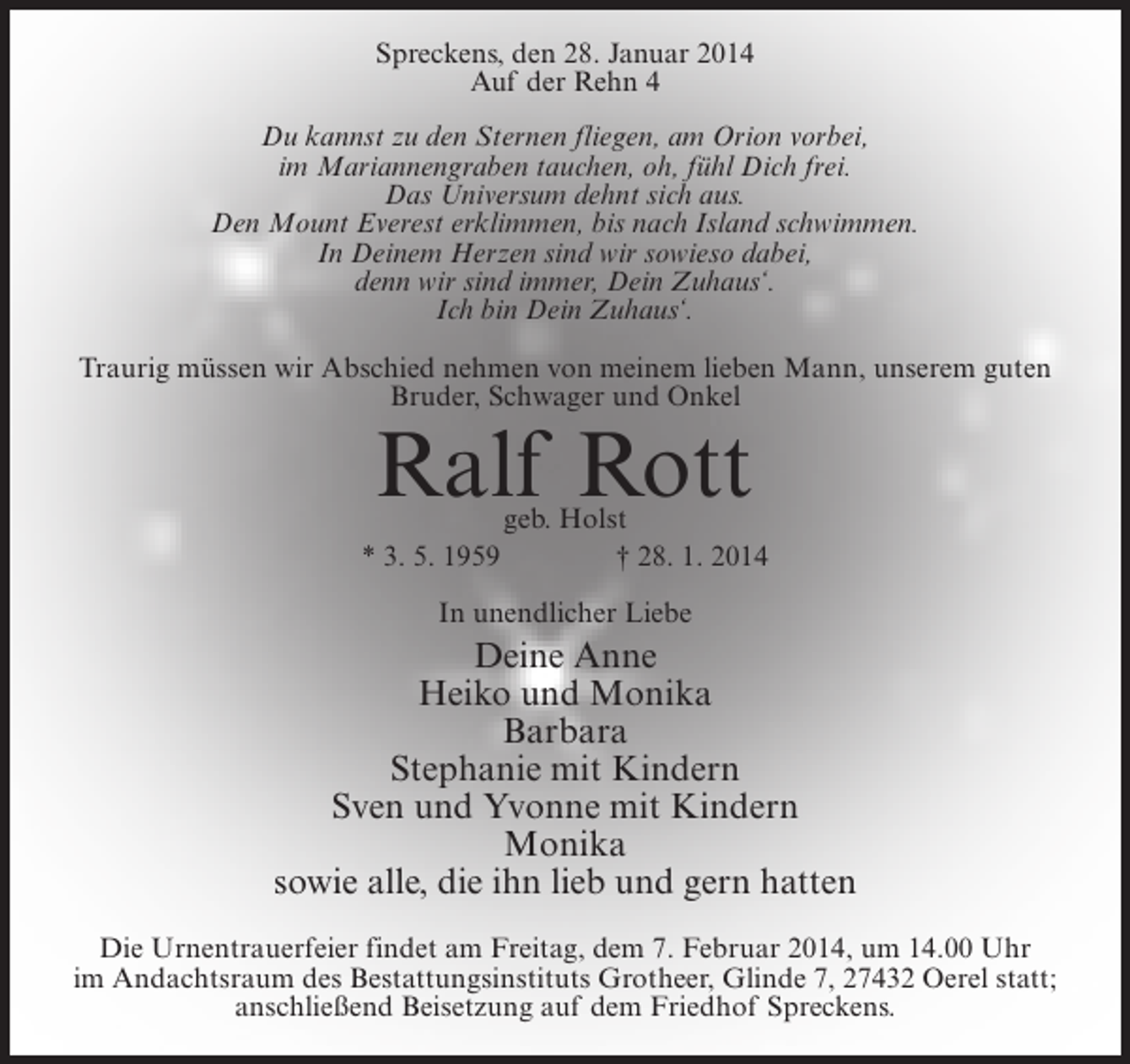 <p>Spreckens, den 28. Januar 2014<br />Auf der Rehn 4<br />Du kannst zu den Sternen fliegen, am Orion vorbei,<br />im Mariannengraben tauchen, oh, fühl Dich frei.<br />Das Universum dehnt sich aus.<br />Den Mount Everest erklimmen, bis nach Island schwimmen.<br />In Deinem Herzen sind wir sowieso dabei,<br />denn wir sind immer, Dein Zuhaus‘.<br />Ich bin Dein Zuhaus‘.<br />Traurig müssen wir Abschied nehmen von meinem lieben Mann, unserem guten<br />Bruder, Schwager und Onkel</p>
<p>Ralf Rott</p>
<p>geb. Holst<br />* 3. 5. 1959 † 28. 1. 2014<br />In unendlicher Liebe</p>
<p>Deine Anne<br />Heiko und Monika<br />Barbara<br />Stephanie mit Kindern<br />Sven und Yvonne mit Kindern<br />Monika<br />sowie alle, die ihn lieb und gern hatten<br />Die Urnentrauerfeier findet am Freitag, dem 7. Februar 2014, um 14.00 Uhr<br />im Andachtsraum des Bestattungsinstituts Grotheer, Glinde 7, 27432 Oerel statt;<br />anschließend Beisetzung auf dem Friedhof Spreckens.</p>