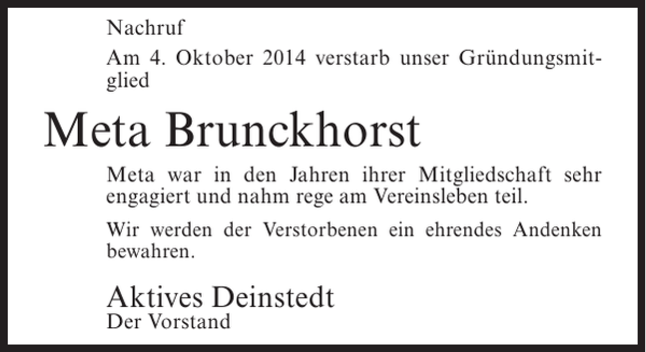 <p>Nachruf<br />Am 4. Oktober 2014 verstarb unser Gründungsmitglied</p><p>Meta Brunckhorst<br />Meta war in den Jahren ihrer Mitgliedschaft sehr<br />engagiert und nahm rege am Vereinsleben teil.<br />Wir werden der Verstorbenen ein ehrendes Andenken<br />bewahren.</p><p>Aktives Deinstedt<br />Der Vorstand</p>