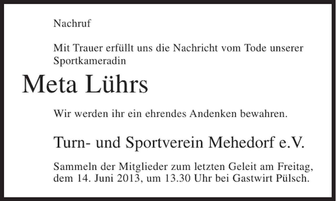 <p>Nachruf<br />Mit Trauer erfüllt uns die Nachricht vom Tode unserer<br />Sportkameradin</p><p>Meta Lührs<br />Wir werden ihr ein ehrendes Andenken bewahren.</p><p>Turn- und Sportverein Mehedorf e.V.<br />Sammeln der Mitglieder zum letzten Geleit am Freitag,<br />dem 14. Juni 2013, um 13.30 Uhr bei Gastwirt Pülsch.</p>