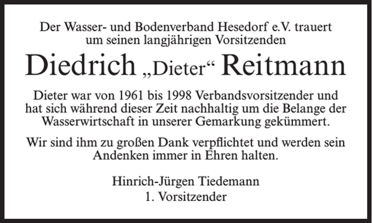 <p>Der Wasser- und Bodenverband Hesedorf e.V. trauert<br />um seinen langjährigen Vorsitzenden</p><p>Diedrich „Dieter“ Reitmann<br />Dieter war von 1961 bis 1998 Verbandsvorsitzender und<br />hat sich während dieser Zeit nachhaltig um die Belange der<br />Wasserwirtschaft in unserer Gemarkung gekümmert.<br />Wir sind ihm zu großen Dank verpflichtet und werden sein<br />Andenken immer in Ehren halten.<br />Hinrich-Jürgen Tiedemann<br />1. Vorsitzender</p>