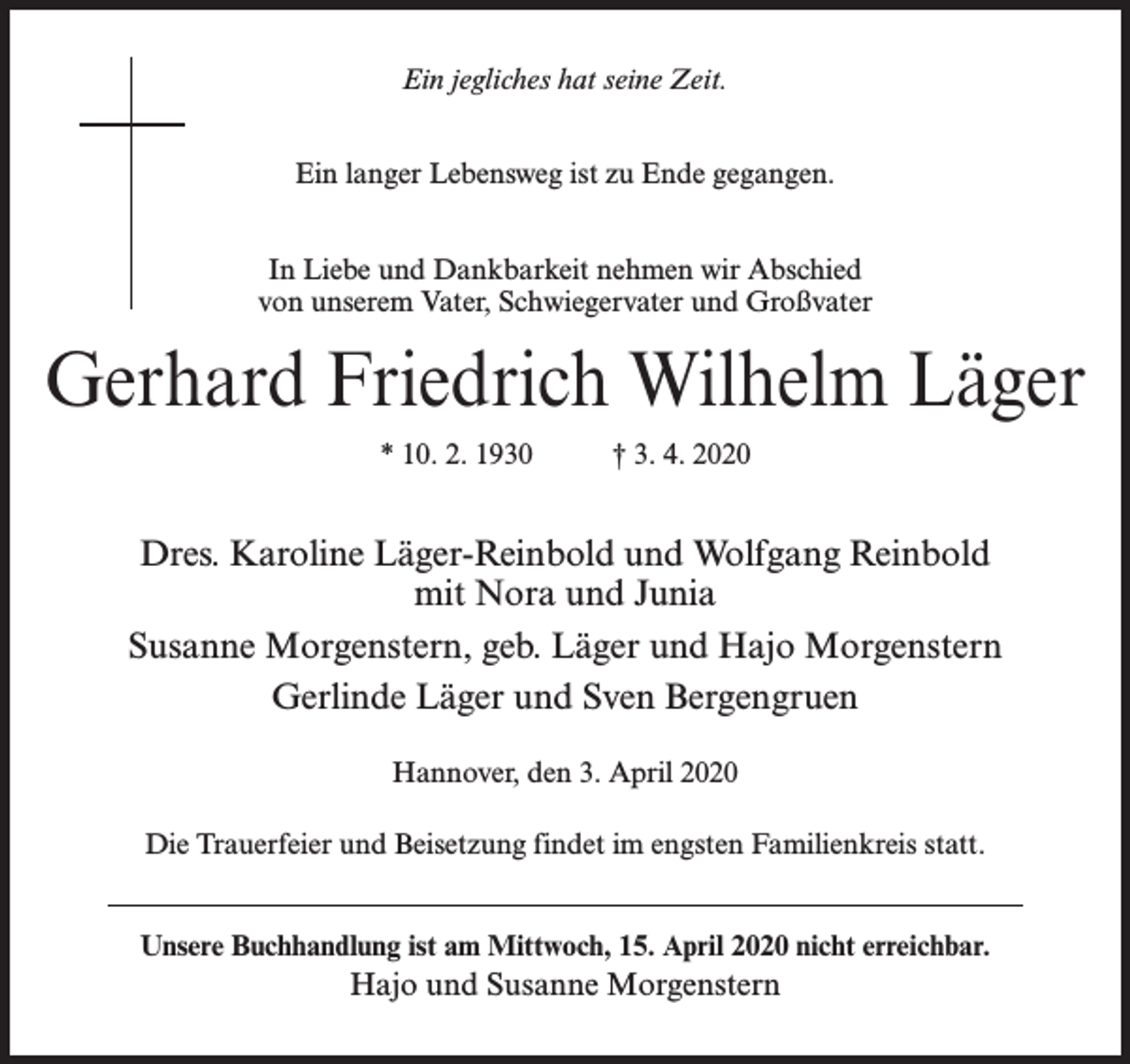 <p>Ein jegliches hat seine Zeit.<br />Ein langer Lebensweg ist zu Ende gegangen.<br />In Liebe und Dankbarkeit nehmen wir Abschied<br />von unserem Vater, Schwiegervater und Großvater</p><p>Gerhard Friedrich Wilhelm Läger<br />* 10. 2. 1930</p><p>† 3. 4. 2020</p><p>Dres. Karoline Läger-Reinbold und Wolfgang Reinbold<br />mit Nora und Junia<br />Susanne Morgenstern, geb. Läger und Hajo Morgenstern<br />Gerlinde Läger und Sven Bergengruen<br />Hannover, den 3. April 2020<br />Die Trauerfeier und Beisetzung findet im engsten Familienkreis statt.<br />Unsere Buchhandlung ist am Mittwoch, 15. April 2020 nicht erreichbar.</p><p>Hajo und Susanne Morgenstern</p>