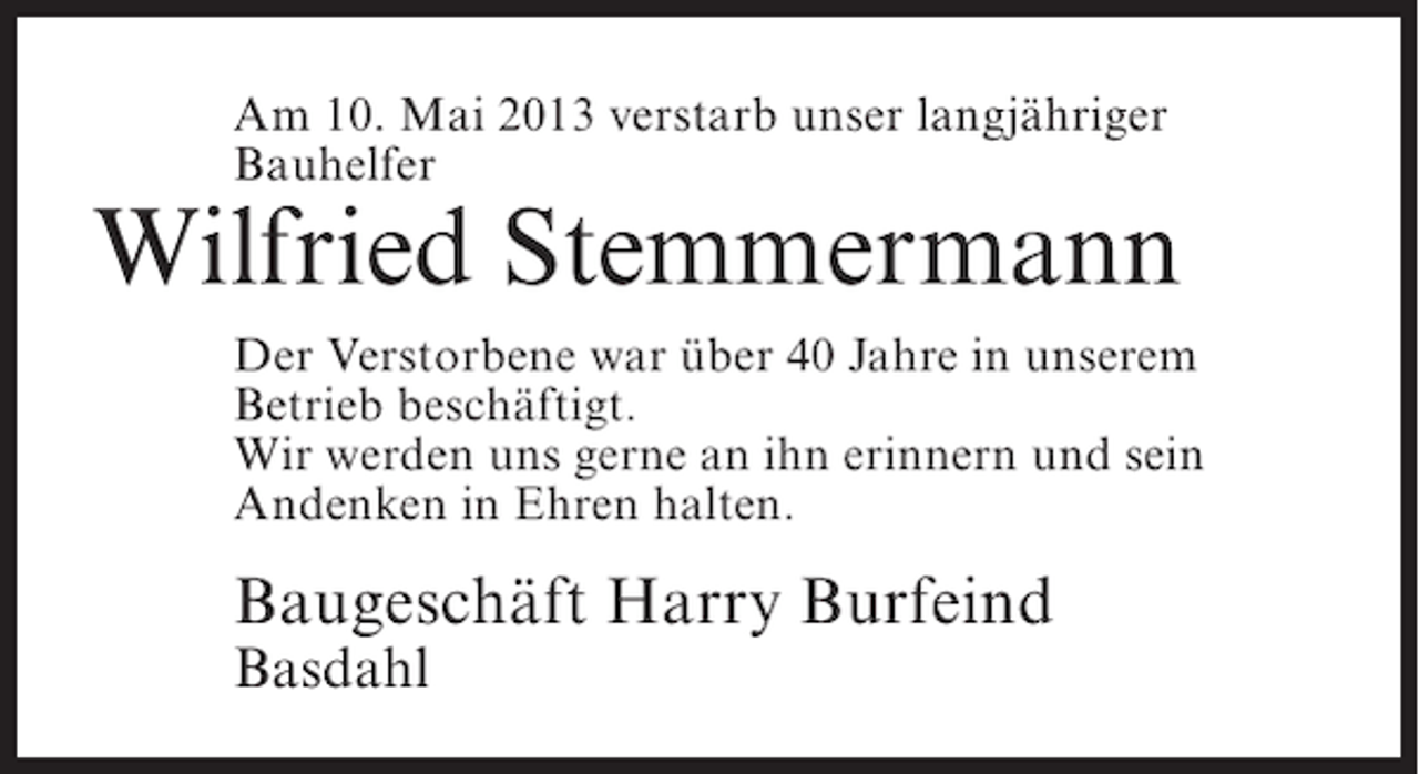 <p>Am 10. Mai 2013 verstarb unser langjähriger<br />Bauhelfer</p><p>Wilfried Stemmermann<br />Der Verstorbene war über 40 Jahre in unserem<br />Betrieb beschäftigt.<br />Wir werden uns gerne an ihn erinnern und sein<br />Andenken in Ehren halten.</p><p>Baugeschäft Harry Burfeind<br />Basdahl</p>
