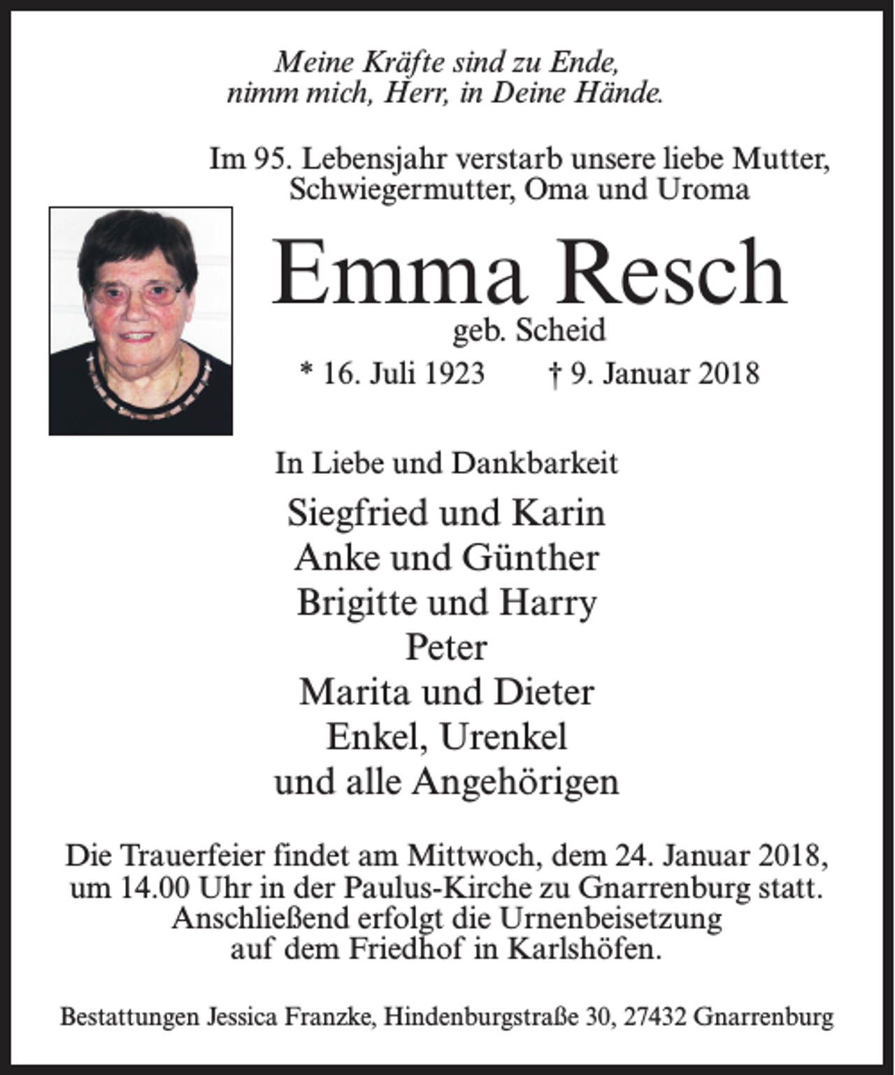 <p>Meine Kräfte sind zu Ende,<br />nimm mich, Herr, in Deine Hände.<br />Im 95. Lebensjahr verstarb unsere liebe Mutter,<br />Schwiegermutter, Oma und Uroma</p><p>Emma Resch<br />geb. Scheid</p><p>* 16. Juli 1923 † 9. Januar 2018<br />In Liebe und Dankbarkeit</p><p>Siegfried und Karin<br />Anke und Günther<br />Brigitte und Harry<br />Peter<br />Marita und Dieter<br />Enkel, Urenkel<br />und alle Angehörigen<br />Die Trauerfeier findet am Mittwoch, dem 24. Januar 2018,<br />um 14.00 Uhr in der Paulus-Kirche zu Gnarrenburg statt.<br />An­schließend erfolgt die Urnenbeisetzung<br />auf dem Friedhof in Karlshöfen.<br />Bestattungen Jessica Franzke, Hindenburgstraße 30, 27432 Gnarrenburg</p>