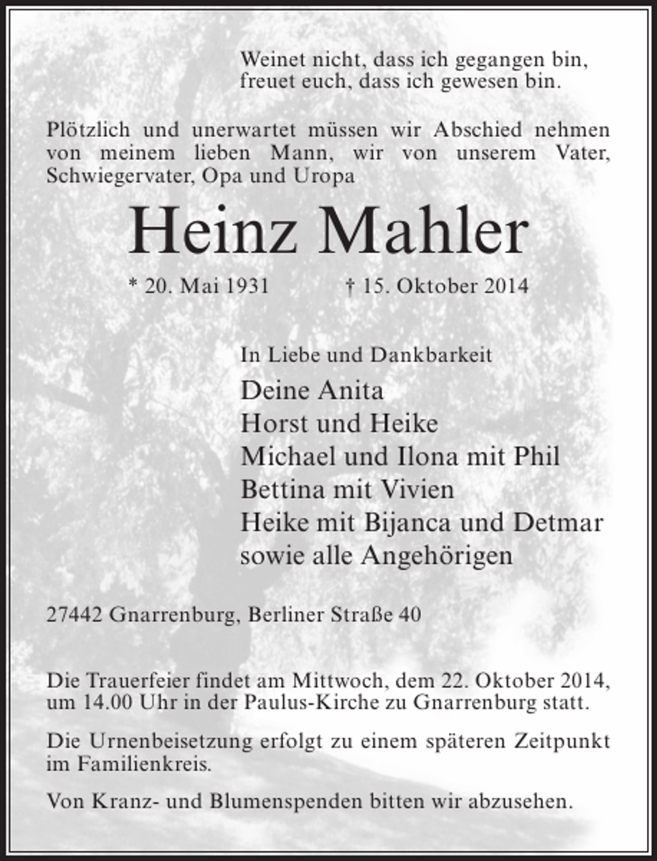 <p>Weinet nicht, dass ich gegangen bin,<br />freuet euch, dass ich gewesen bin.<br />Plötzlich und unerwartet müssen wir Abschied nehmen<br />von meinem lieben Mann, wir von unserem Vater,<br />Schwieger­ ater, Opa und Uropa<br />v</p><p>Heinz Mahler<br />* 20. Mai 1931</p><p>† 15. Oktober 2014</p><p>In Liebe und Dankbarkeit</p><p>Deine Anita<br />Horst und Heike<br />Michael und Ilona mit Phil<br />Bettina mit Vivien<br />Heike mit Bijanca und Detmar<br />sowie alle Angehörigen<br />27442 Gnarrenburg, Berliner Straße 40<br />Die Trauerfeier findet am Mittwoch, dem 22. Oktober 2014,<br />um 14.00 Uhr in der Paulus-Kirche zu Gnarrenburg statt.<br />Die Urnenbeisetzung erfolgt zu einem späteren Zeitpunkt<br />im Familienkreis.<br />Von Kranz- und Blumenspenden bitten wir abzusehen.</p>