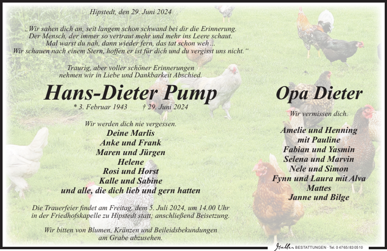 <p>Hipstedt, den 29. Juni 2024<br />„Wir sahen dich an, seit langem schon schwand bei dir die Erinnerung.<br />Der Mensch, der immer so vertraut mehr und mehr ins Leere schaut.<br />Mal warst du nah, dann wieder fern, das tat schon weh…<br />Wir schauen nach einem Stern, hoﬀen er ist für dich und du vergisst uns nicht.“<br />Traurig, aber voller schöner Erinnerungen<br />nehmen wir in Liebe und Dankbarkeit Abschied.</p><p>Hans-Dieter Pump<br />* 3. Februar 1943</p><p>Opa Dieter</p><p>† 29. Juni 2024</p><p>Wir vermissen dich.<br />Wir werden dich nie vergessen.</p><p>Deine Marlis<br />Anke und Frank<br />Maren und Jürgen<br />Helene<br />Rosi und Horst<br />Kalle und Sabine<br />und alle, die dich lieb und gern hatten</p><p>Amelie und Henning<br />mit Pauline<br />Fabian und Yasmin<br />Selena und Marvin<br />Nele und Simon<br />Fynn und Laura mit Alva<br />Mattes<br />Janne und Bilge</p><p>Die Trauerfeier ﬁndet am Freitag, dem 5. Juli 2024, um 14.00 Uhr<br />in der Friedhofskapelle zu Hipstedt statt; anschließend Beisetzung.<br />Wir bitten von Blumen, Kränzen und Beileidsbekundungen<br />am Grabe abzusehen.<br />BESTATTUNGEN ∙ Tel. 0 47 65/ 83 05 10</p>