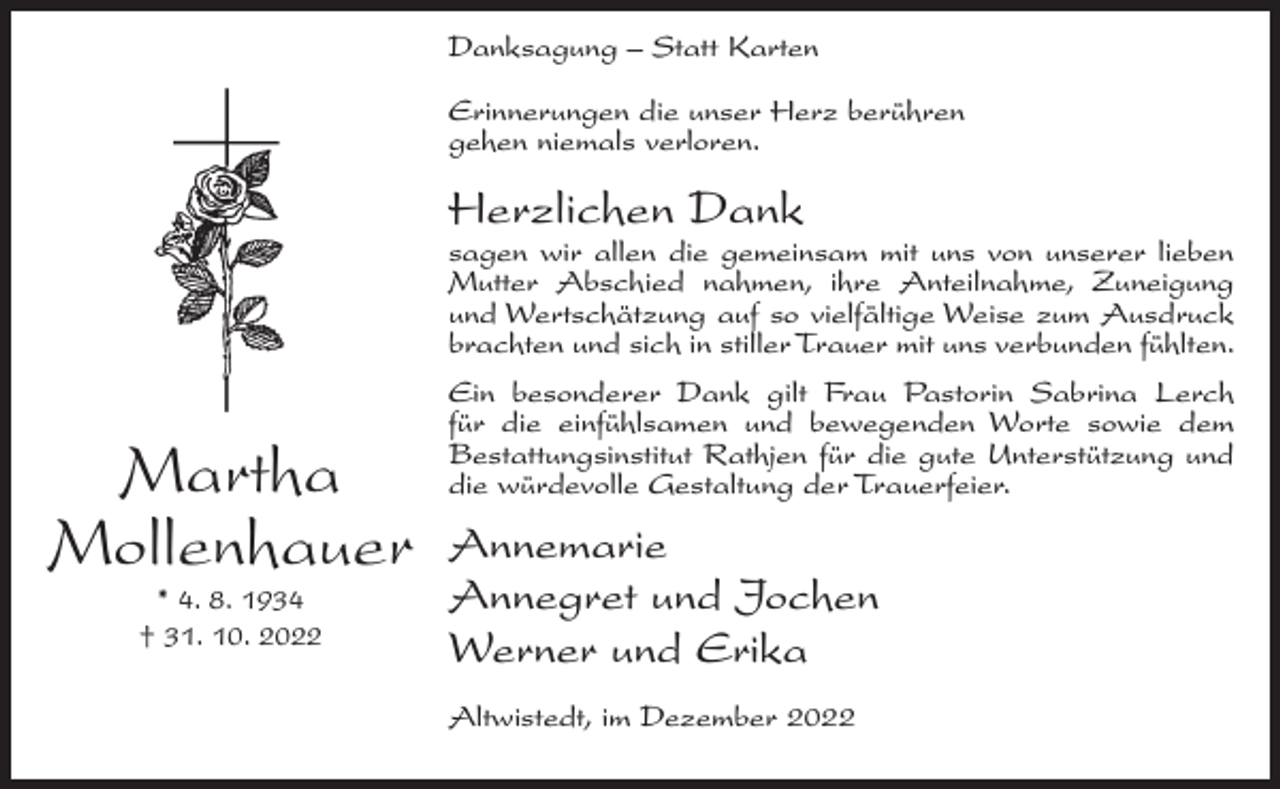 <p>Danksagung – Statt Karten<br />Erinnerungen die unser Herz berühren<br />gehen niemals verloren.</p><p>Herzlichen Dank</p><p>sagen wir allen die gemeinsam mit uns von unserer lieben<br />Mutter Abschied nahmen, ihre Anteilnahme, Zuneigung<br />und Wertschätzung auf so vielfältige Weise zum Ausdruck<br />brachten und sich in stiller Trauer mit uns verbunden fühlten.</p><p>Martha<br />Mollenhauer<br />* 4. 8. 1934<br />† 31. 10. 2022</p><p>Ein besonderer Dank gilt Frau Pastorin Sabrina Lerch<br />für die einfühlsamen und bewegenden Worte sowie dem<br />Bestattungsinstitut Rathjen für die gute Unterstützung und<br />die würdevolle Gestaltung der Trauerfeier.</p><p>Annemarie<br />Annegret und Jochen<br />Werner und Erika<br />Altwistedt, im Dezember 2022</p>