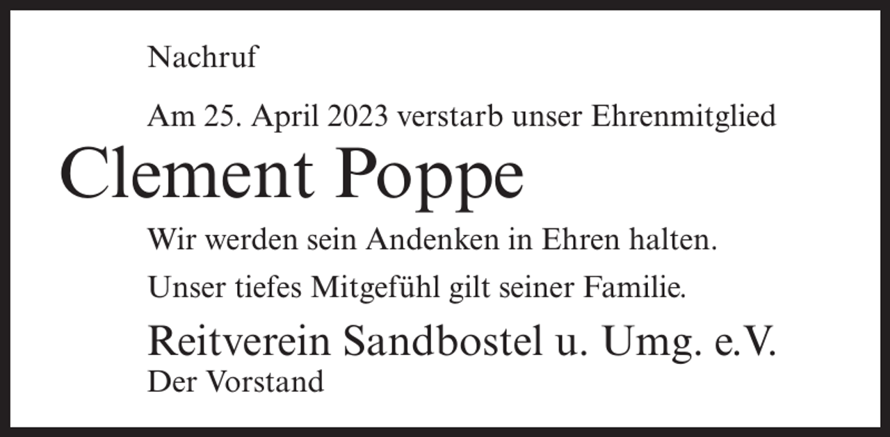 <p>Nachruf<br />Am 25. April 2023 verstarb unser Ehrenmitglied</p><p>Clement Poppe</p><p>Wir werden sein Andenken in Ehren halten.<br />Unser tiefes Mitgefühl gilt seiner Familie.</p><p>Reitverein Sandbostel u. Umg. e.V.<br />Der Vorstand</p>