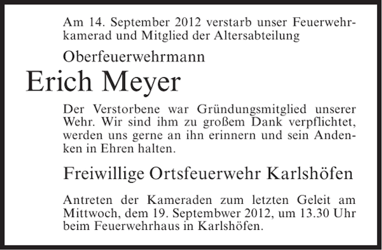 <p>Am 14. September 2012 verstarb unser Feuerwehrkamerad und Mitglied der Altersabteilung</p><p>Oberfeuerwehrmann</p><p>Erich Meyer<br />Der Verstorbene war Gründungsmitglied unserer<br />Wehr. Wir sind ihm zu großem Dank verpflichtet,<br />werden uns gerne an ihn erinnern und sein Andenken in Ehren halten.</p><p>Freiwillige Ortsfeuerwehr Karlshöfen<br />Antreten der Kameraden zum letzten Geleit am<br />Mittwoch, dem 19. Septembwer 2012, um 13.30 Uhr<br />beim Feuerwehrhaus in Karlshöfen.</p>