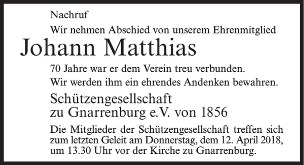 <p>Nachruf<br />Wir nehmen Abschied von unserem Ehrenmitglied</p><p>Johann Matthias</p><p>70 Jahre war er dem Verein treu verbunden.<br />Wir werden ihm ein ehrendes Andenken bewahren.</p><p>Schützengesellschaft<br />zu Gnarrenburg e.V. von 1856<br />Die Mitglieder der Schützengesellschaft treffen sich<br />zum letzten Geleit am Donnerstag, dem 12. April 2018,<br />um 13.30 Uhr vor der Kirche zu Gnarrenburg.</p>