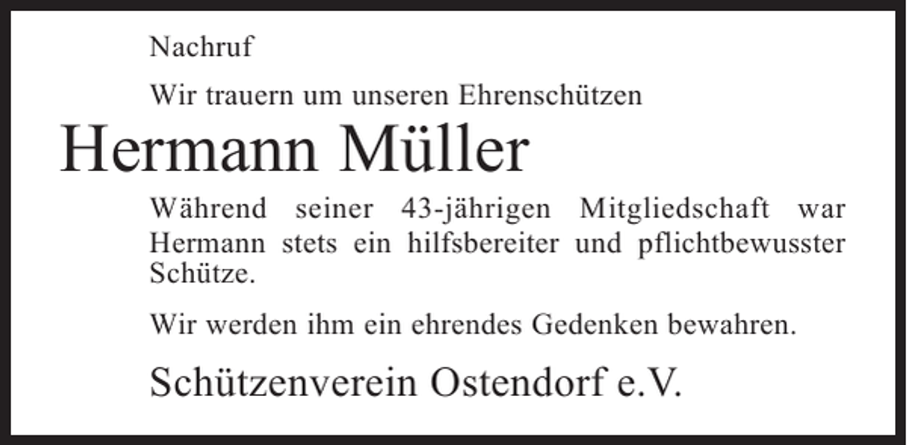 <p>Nachruf<br />Wir trauern um unseren Ehrenschützen</p><p>Hermann Müller</p><p>Während seiner 43-jährigen Mitgliedschaft war<br />Hermann stets ein hilfsbereiter und pflichtbewusster<br />Schütze.<br />Wir werden ihm ein ehrendes Gedenken bewahren.</p><p>Schützenverein Ostendorf e.V.</p>