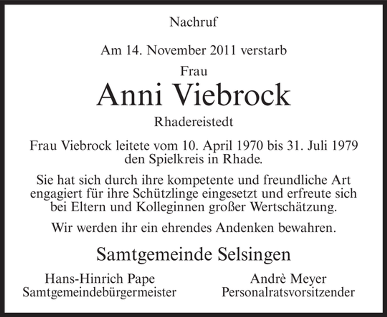 <p>Nachruf<br />Am 14. November 2011 verstarb<br />Frau</p><p>Anni Viebrock<br />Rhadereistedt<br />Frau Viebrock leitete vom 10. April 1970 bis 31. Juli 1979<br />den Spielkreis in Rhade.<br />Sie hat sich durch ihre kompetente und freundliche Art<br />engagiert für ihre Schützlinge eingesetzt und erfreute sich<br />bei Eltern und Kolleginnen großer Wertschätzung.<br />Wir werden ihr ein ehrendes Andenken bewahren.</p><p>Samtgemeinde Selsingen<br />Hans-Hinrich Pape<br />Samtgemeindebürgermeister</p><p>Andrè Meyer<br />Personalratsvorsitzender</p>