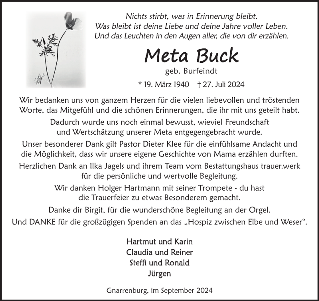 <p>Nichts stirbt, was in Erinnerung bleibt.<br />Was bleibt ist deine Liebe und deine Jahre voller Leben.<br />Und das Leuchten in den Augen aller, die von dir erzählen.</p><p>Meta Buck<br />geb. Burfeindt</p><p>* 19. März 1940 † 27. Juli 2024<br />Wir bedanken uns von ganzem Herzen für die vielen liebevollen und tröstenden<br />Worte, das Mitgefühl und die schönen Erinnerungen, die ihr mit uns geteilt habt.<br />Dadurch wurde uns noch einmal bewusst, wieviel Freundschaft<br />und Wertschätzung unserer Meta entgegengebracht wurde.<br />Unser besonderer Dank gilt Pastor Dieter Klee für die einfühlsame Andacht und<br />die Möglichkeit, dass wir unsere eigene Geschichte von Mama erzählen durften.<br />Herzlichen Dank an Ilka Jagels und ihrem Team vom Bestattungshaus trauer.werk<br />für die persönliche und wertvolle Begleitung.<br />Wir danken Holger Hartmann mit seiner Trompete - du hast<br />die Trauerfeier zu etwas Besonderem gemacht.<br />Danke dir Birgit, für die wunderschöne Begleitung an der Orgel.<br />Und DANKE für die großzügigen Spenden an das „Hospiz zwischen Elbe und Weser“.<br />Hartmut und Karin<br />Claudia und Reiner<br />Steffi und Ronald<br />Jürgen<br />Gnarrenburg, im September 2024</p>