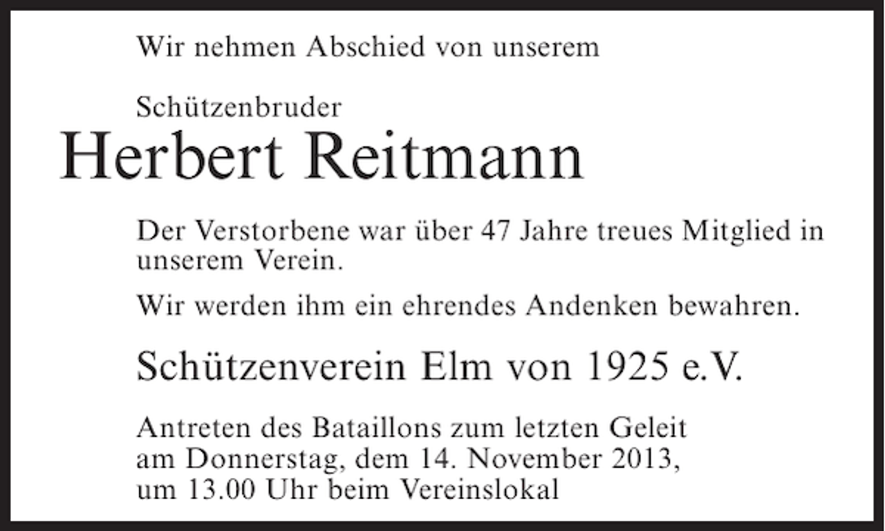 <p>Wir nehmen Abschied von unserem<br />Schützenbruder</p><p>Herbert Reitmann<br />Der Verstorbene war über 47 Jahre treues Mitglied in<br />unserem Verein.<br />Wir werden ihm ein ehrendes Andenken bewahren.</p><p>Schützenverein Elm von 1925 e.V.<br />Antreten des Bataillons zum letzten Geleit<br />am Donnerstag, dem 14. November 2013,<br />um 13.00 Uhr beim Vereinslokal</p>