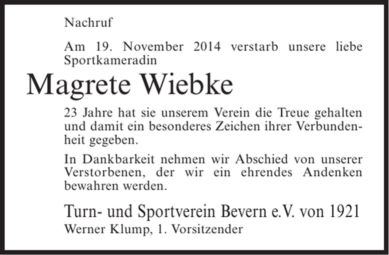 <p>Nachruf<br />Am 19. November 2014 verstarb unsere liebe<br />S<br />­ portkameradin</p><p>Magrete Wiebke</p><p>23 Jahre hat sie unserem Verein die Treue gehalten<br />und damit ein besonderes Zeichen ihrer Verbundenheit gegeben.<br />In Dankbarkeit nehmen wir Abschied von ­ nserer<br />u<br />Verstorbenen, der wir ein ehrendes Andenken<br />b<br />­ ewahren werden.</p><p>Turn- und Sportverein Bevern e.V. von 1921<br />Werner Klump, 1. Vorsitzender</p>