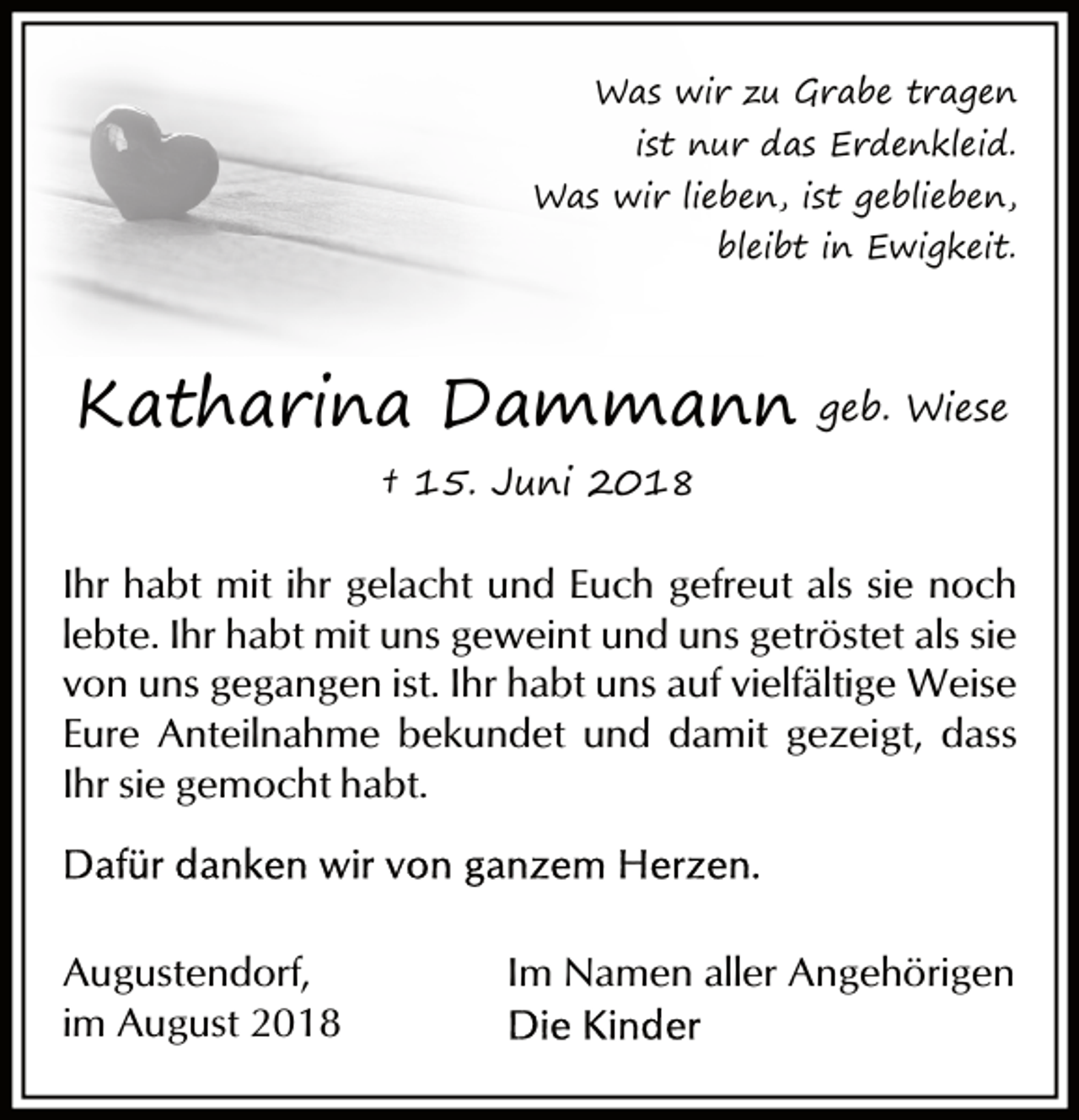 <p>Was wir zu Grabe tragen</p><p>ist nur das Erdenkleid.</p><p>Was wir lieben, ist geblieben,<br />bleibt in Ewigkeit.</p><p>Katharina Dammann</p><p>geb. Wiese</p><p>† 15. Juni 2018</p><p>Ihr habt mit ihr gelacht und Euch gefreut als sie noch<br />lebte. Ihr habt mit uns geweint und uns getröstet als sie<br />von uns gegangen ist. Ihr habt uns auf vielfältige Weise<br />Eure Anteilnahme bekundet und damit gezeigt, dass<br />Ihr sie gemocht habt.</p><p>Augustendorf,<br />im August 2018</p><p>Im Namen aller Angehörigen</p>