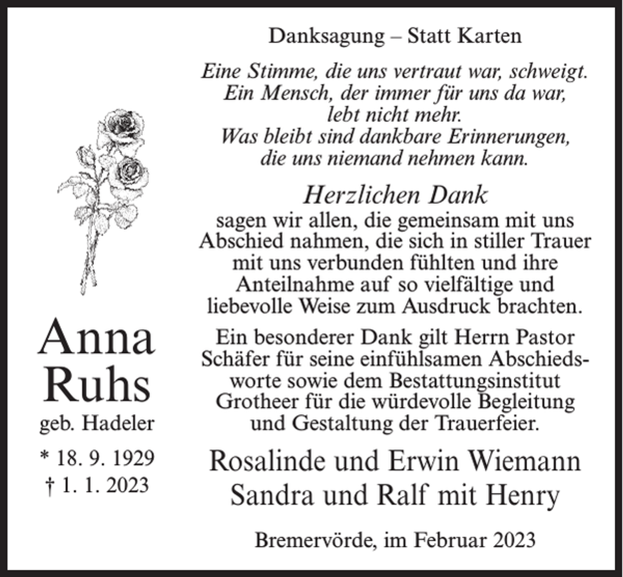 <p>Danksagung – Statt Karten<br />Eine Stimme, die uns vertraut war, schweigt.<br />Ein Mensch, der immer für uns da war,<br />lebt nicht mehr.<br />Was bleibt sind dankbare Erinnerungen,<br />die uns niemand nehmen kann.</p><p>Herzlichen Dank</p><p>Anna<br />Ruhs<br />geb. Hadeler</p><p>* 18. 9. 1929<br />† 1. 1. 2023</p><p>sagen wir allen, die gemeinsam mit uns<br />Abschied nahmen, die sich in stiller Trauer<br />mit uns verbunden fühlten und ihre<br />Anteilnahme auf so vielfältige und<br />liebevolle Weise zum Ausdruck brachten.<br />Ein besonderer Dank gilt Herrn Pastor<br />Schäfer für seine einfühlsamen Abschiedsworte sowie dem Bestattungsinstitut<br />Grotheer für die würdevolle Begleitung<br />und Gestaltung der Trauerfeier.</p><p>Rosalinde und Erwin Wiemann<br />Sandra und Ralf mit Henry<br />Bremervörde, im Februar 2023</p>