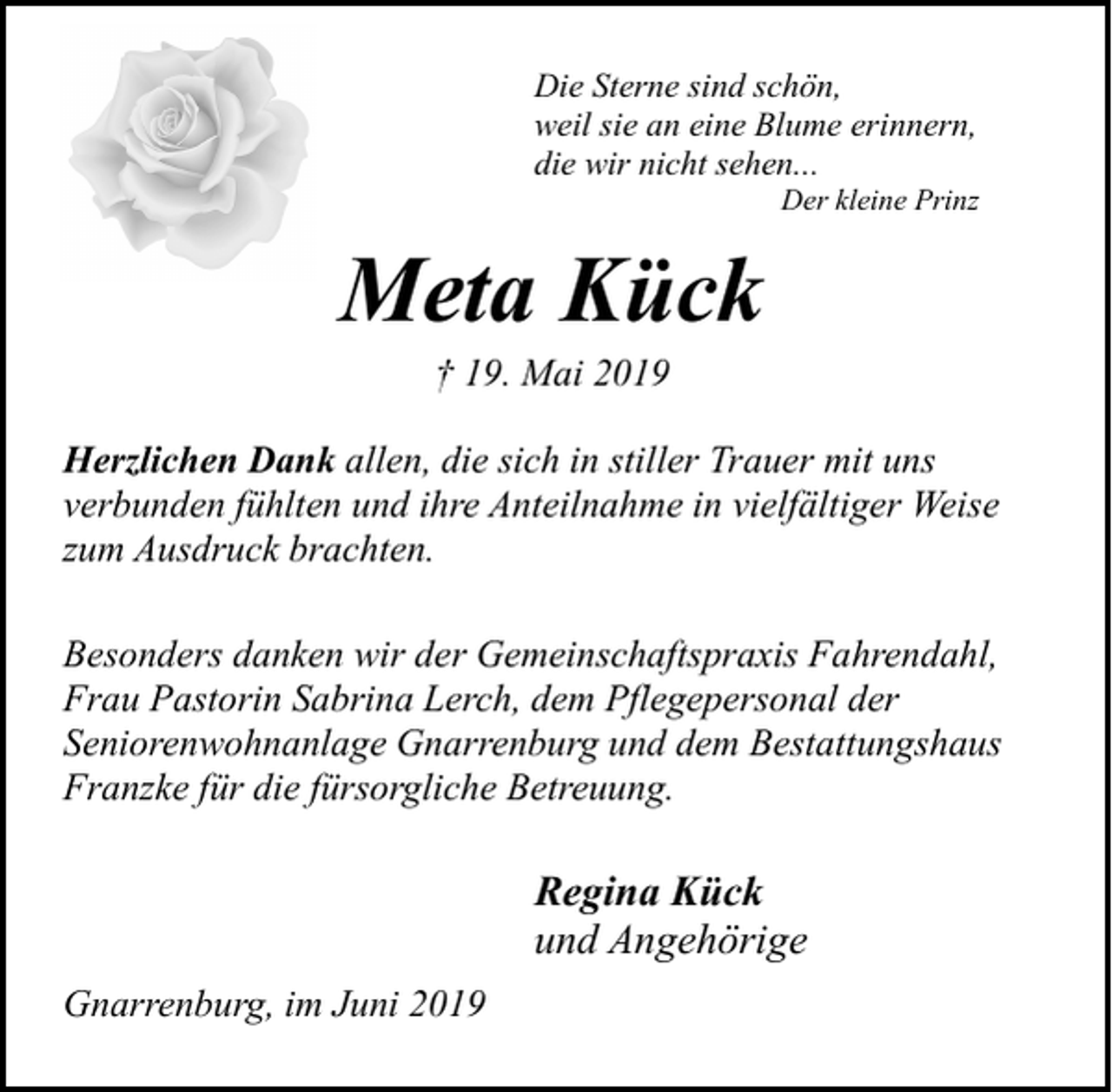 <p>Die Sterne sind schön,<br />weil sie an eine Blume erinnern,<br />die wir nicht sehen...</p><p>Der kleine Prinz</p><p>Meta Kück<br />† 19. Mai 2019</p><p>Herzlichen Dank allen, die sich in stiller Trauer mit uns<br />verbunden fühlten und ihre Anteilnahme in vielfältiger Weise<br />zum Ausdruck brachten.<br />Besonders danken wir der Gemeinschaftspraxis Fahrendahl,<br />Frau Pastorin Sabrina Lerch, dem Pflegepersonal der<br />Seniorenwohnanlage Gnarrenburg und dem Bestattungshaus<br />Franzke für die fürsorgliche Betreuung.</p><p>Regina Kück<br />und Angehörige<br />Gnarrenburg, im Juni 2019</p>