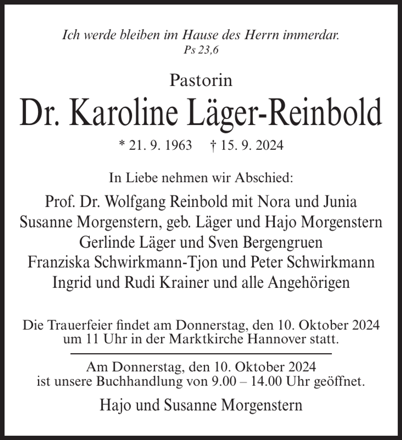 <p>Ich werde bleiben im Hause des Herrn immerdar.<br />Ps 23,6</p><p>Pastorin</p><p>Dr. Karoline Läger-Reinbold<br />* 21. 9. 1963</p><p>† 15. 9. 2024</p><p>In Liebe nehmen wir Abschied:</p><p>Prof. Dr. Wolfgang Reinbold mit Nora und Junia<br />Susanne Morgenstern, geb. Läger und Hajo Morgenstern<br />Gerlinde Läger und Sven Bergengruen<br />Franziska Schwirkmann-Tjon und Peter Schwirkmann<br />Ingrid und Rudi Krainer und alle Angehörigen<br />Die Trauerfeier findet am Donnerstag, den 10. Oktober 2024<br />um 11 Uhr in der Marktkirche Hannover statt.<br />Am Donnerstag, den 10. Oktober 2024<br />ist unsere Buchhandlung von 9.00 – 14.00 Uhr geöffnet.</p><p>Hajo und Susanne Morgenstern</p>