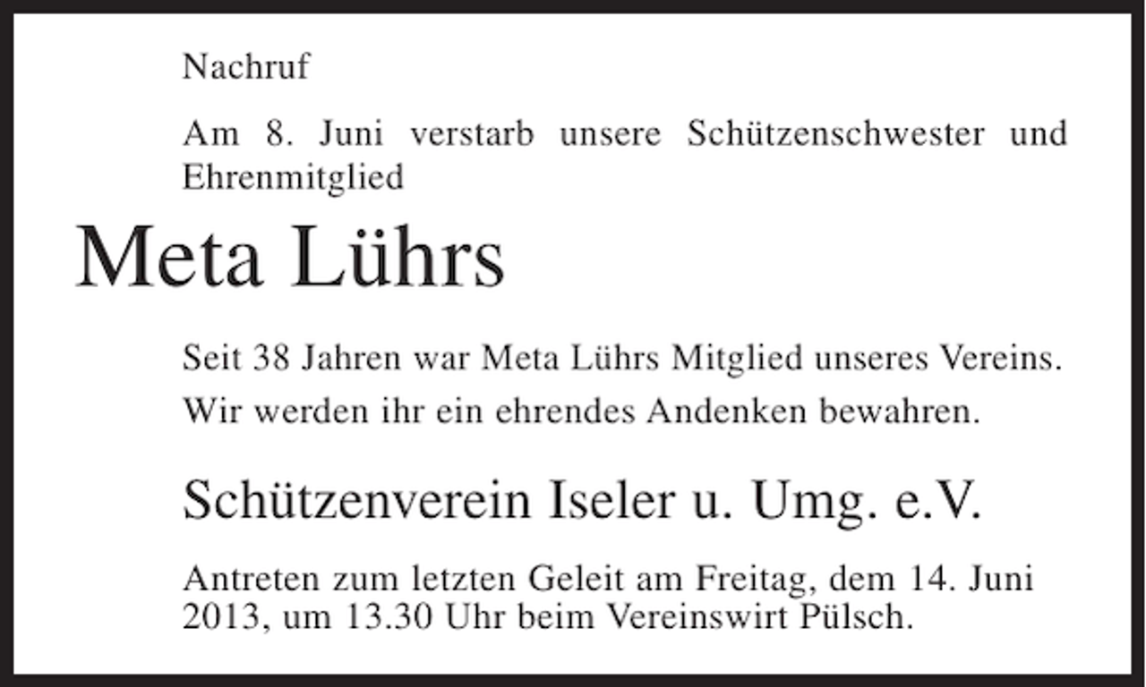 <p>Nachruf<br />Am 8. Juni verstarb unsere Schützenschwester und<br />Ehrenmitglied</p><p>Meta Lührs<br />Seit 38 Jahren war Meta Lührs Mitglied unseres Vereins.<br />Wir werden ihr ein ehrendes Andenken bewahren.</p><p>Schützenverein Iseler u. Umg. e.V.<br />Antreten zum letzten Geleit am Freitag, dem 14. Juni<br />2013, um 13.30 Uhr beim Vereinswirt Pülsch.</p>