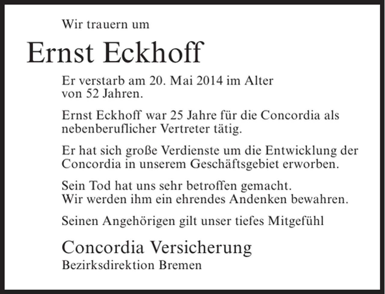<p>Wir trauern um</p><p>Ernst Eckhoff<br />Er verstarb am 20. Mai 2014 im Alter<br />von 52 Jahren.<br />Ernst Eckhoff war 25 Jahre für die Concordia als<br />nebenberuflicher Vertreter tätig.<br />Er hat sich große Verdienste um die Entwicklung der<br />Concordia in unserem Geschäftsgebiet erworben.<br />Sein Tod hat uns sehr betroffen gemacht.<br />Wir werden ihm ein ehrendes Andenken bewahren.<br />Seinen Angehörigen gilt unser tiefes Mitgefühl</p><p>Concordia Versicherung<br />Bezirksdirektion Bremen</p>