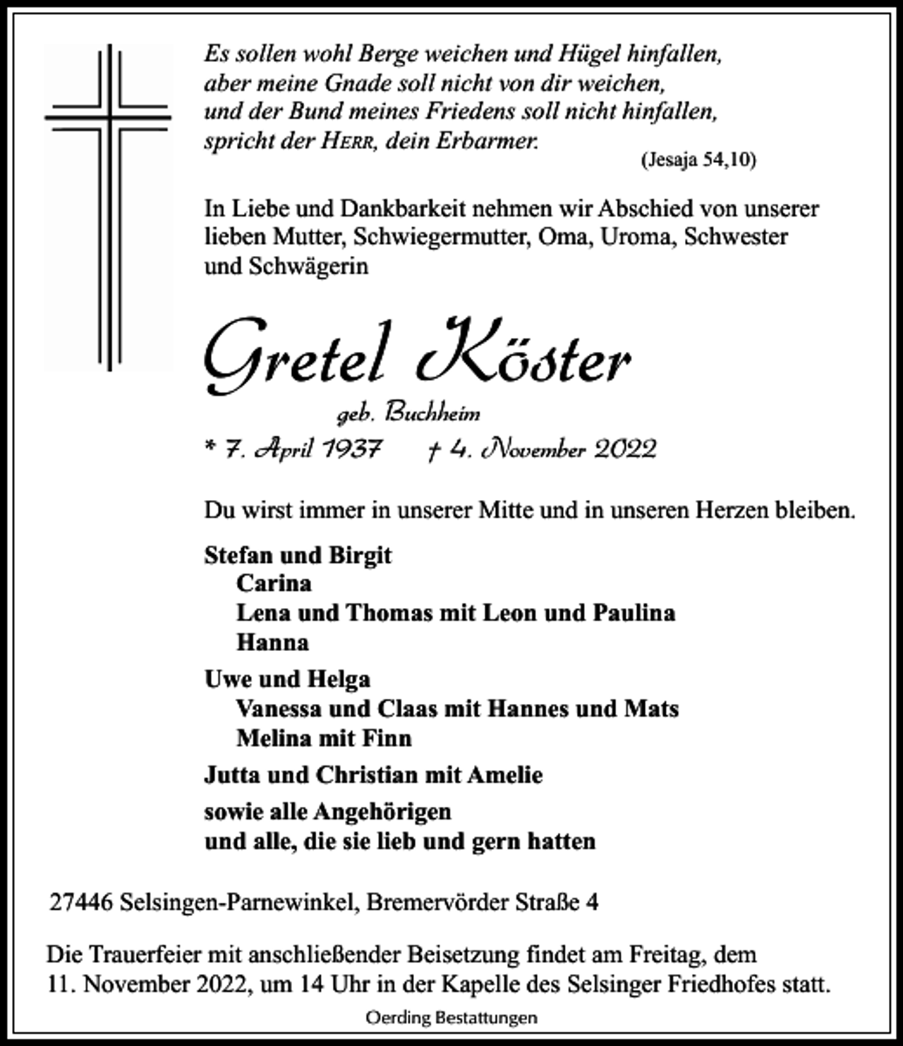 <p>Es sollen wohl Berge weichen und Hügel hinfallen,<br />aber meine Gnade soll nicht von dir weichen,<br />und der Bund meines Friedens soll nicht hinfallen,<br />spricht der HERR, dein Erbarmer.</p><p>(Jesaja 54,10)</p><p>In Liebe und Dankbarkeit nehmen wir Abschied von unserer<br />lieben Mutter, Schwiegermutter, Oma, Uroma, Schwester<br />und Schwägerin</p><p>Gretel Köster</p><p>geb. Buchheim<br />* 7. April 1937<br />† 4. November 2022<br />Du wirst immer in unserer Mitte und in unseren Herzen bleiben.<br />Stefan und Birgit<br />Carina<br />Lena und Thomas mit Leon und Paulina<br />Hanna<br />Uwe und Helga<br />Vanessa und Claas mit Hannes und Mats<br />Melina mit Finn<br />Jutta und Christian mit Amelie<br />sowie alle Angehörigen<br />und alle, die sie lieb und gern hatten</p><p>27446 Selsingen-Parnewinkel, Bremervörder Straße 4<br />Die Trauerfeier mit anschließender Beisetzung findet am Freitag, dem<br />11. November 2022, um 14 Uhr in der Kapelle des Selsinger Friedhofes statt.<br />Oerding Bestattungen</p>