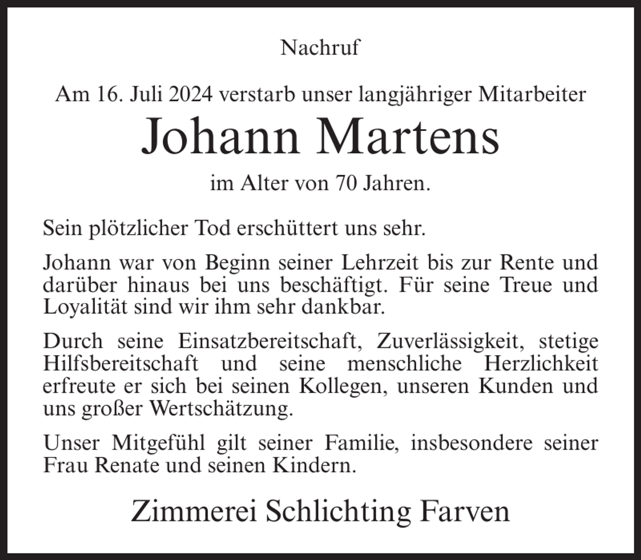 <p>Nachruf<br />Am 16. Juli 2024 verstarb unser langjähriger Mitarbeiter</p><p>Johann Martens<br />im Alter von 70 Jahren.<br />Sein plötzlicher Tod erschüttert uns sehr.<br />Johann war von Beginn seiner Lehrzeit bis zur Rente und<br />darüber hinaus bei uns beschäftigt. Für seine Treue und<br />Loyalität sind wir ihm sehr dankbar.<br />Durch seine Einsatzbereitschaft, Zuverlässigkeit, stetige<br />Hilfsbereitschaft und seine menschliche Herzlichkeit<br />erfreute er sich bei seinen Kollegen, unseren Kunden und<br />uns großer Wertschätzung.<br />Unser Mitgefühl gilt seiner Familie, insbesondere seiner<br />Frau Renate und seinen Kindern.</p><p>Zimmerei Schlichting Farven</p>