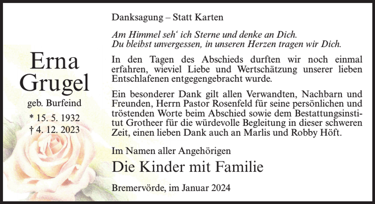 <p>Danksagung – Statt Karten</p><p>Erna<br />Grugel<br />geb. Burfeind<br />* 15. 5. 1932<br />† 4. 12. 2023</p><p>Am Himmel seh‘ ich Sterne und denke an Dich.<br />Du bleibst unvergessen, in unseren Herzen tragen wir Dich.<br />In den Tagen des Abschieds durften wir noch einmal<br />erfahren, wieviel Liebe und Wertschätzung unserer lieben<br />Entschlafenen entgegengebracht wurde.<br />Ein besonderer Dank gilt allen Verwandten, Nachbarn und<br />Freunden, Herrn Pastor Rosenfeld für seine persönlichen und<br />tröstenden Worte beim Abschied sowie dem Bestattungsinstitut Grotheer für die würdevolle Begleitung in dieser schweren<br />Zeit, einen lieben Dank auch an Marlis und Robby Höft.<br />Im Namen aller Angehörigen</p><p>Die Kinder mit Familie<br />Bremervörde, im Januar 2024</p>