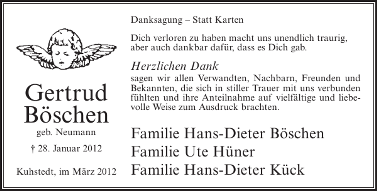 <p>Danksagung – Statt Karten<br />Dich verloren zu haben macht uns unendlich traurig,<br />aber auch dankbar dafür, dass es Dich gab.</p><p>Herzlichen Dank</p><p>Gertrud<br />Böschen<br />geb. Neumann</p><p>† 28. Januar 2012<br />Kuhstedt, im März 2012</p><p>sagen wir allen Verwandten, Nachbarn, Freunden und<br />Bekannten, die sich in stiller Trauer mit uns verbunden<br />fühlten und ihre Anteilnahme auf vielfältige und liebevolle Weise zum Ausdruck brachten.</p><p>Familie Hans-Dieter Böschen<br />Familie Ute Hüner<br />Familie Hans-Dieter Kück</p>