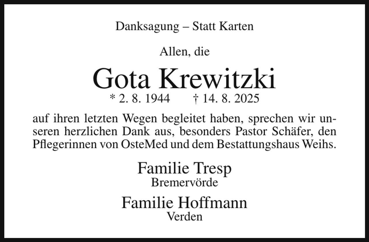 <p>Danksagung – Statt Karten<br />Allen, die</p><p>Gota<br />Krewitzki<br />* 2. 8. 1944<br />† 14. 8. 2025<br />auf ihren letzten Wegen begleitet haben, sprechen wir unseren herzlichen Dank aus, besonders Pastor Schäfer, den<br />Pflegerinnen von OsteMed und dem Bestattungshaus Weihs.</p><p>Familie Tresp<br />Bremervörde</p><p>Familie Hoffmann<br />Verden</p>