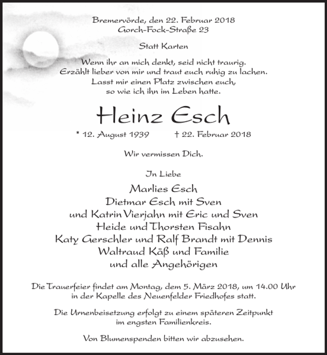 <p>Bremervörde, den 22. Februar 2018<br />Gorch-Fock-Straße 23<br />Statt Karten<br />Wenn ihr an mich denkt, seid nicht traurig.<br />Erzählt lieber von mir und traut euch ruhig zu lachen.<br />Lasst mir einen Platz zwischen euch,<br />so wie ich ihn im Leben hatte.</p><p>Heinz Esch</p><p>* 12. August 1939</p><p>† 22. Februar 2018</p><p>Wir vermissen Dich.<br />In Liebe</p><p>Marlies Esch<br />Dietmar Esch mit Sven<br />und Katrin Vierjahn mit Eric und Sven<br />Heide und Thorsten Fisahn<br />Katy Gerschler und Ralf Brandt mit Dennis<br />Waltraud Käß und Familie<br />und alle Angehörigen<br />Die Trauerfeier findet am Montag, dem 5. März 2018, um 14.00 Uhr<br />in der Kapelle des Neuenfelder Friedhofes statt.<br />Die Urnenbeisetzung erfolgt zu einem späteren Zeitpunkt<br />im engsten Familienkreis.<br />Von Blumenspenden bitten wir abzusehen.</p>