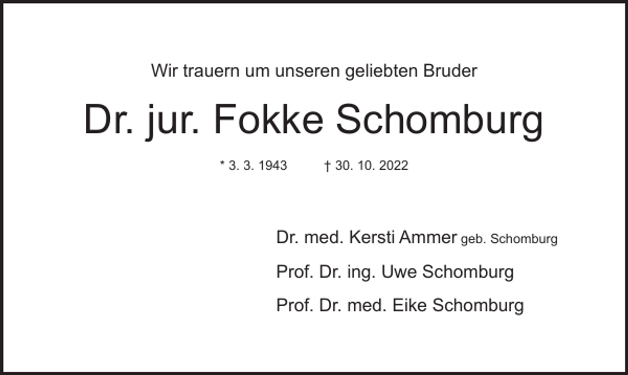 <p>Wir trauern um unseren geliebten Bruder</p><p>Dr. jur. Fokke Schomburg<br />* 3. 3. 1943</p><p>† 30. 10. 2022</p><p>Dr. med. Kersti Ammer geb. Schomburg<br />Prof. Dr. ing. Uwe Schomburg<br />Prof. Dr. med. Eike Schomburg</p>