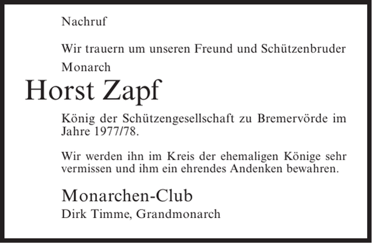 <p>Nachruf<br />Wir trauern um unseren Freund und Schützenbruder<br />Monarch</p><p>Horst Zapf</p><p>König der Schützengesellschaft zu Bremervörde im<br />Jahre 1977/78.<br />Wir werden ihn im Kreis der ehemaligen Könige sehr<br />vermissen und ihm ein ehrendes Andenken bewahren.</p><p>Monarchen-Club<br />Dirk Timme, Grandmonarch</p>