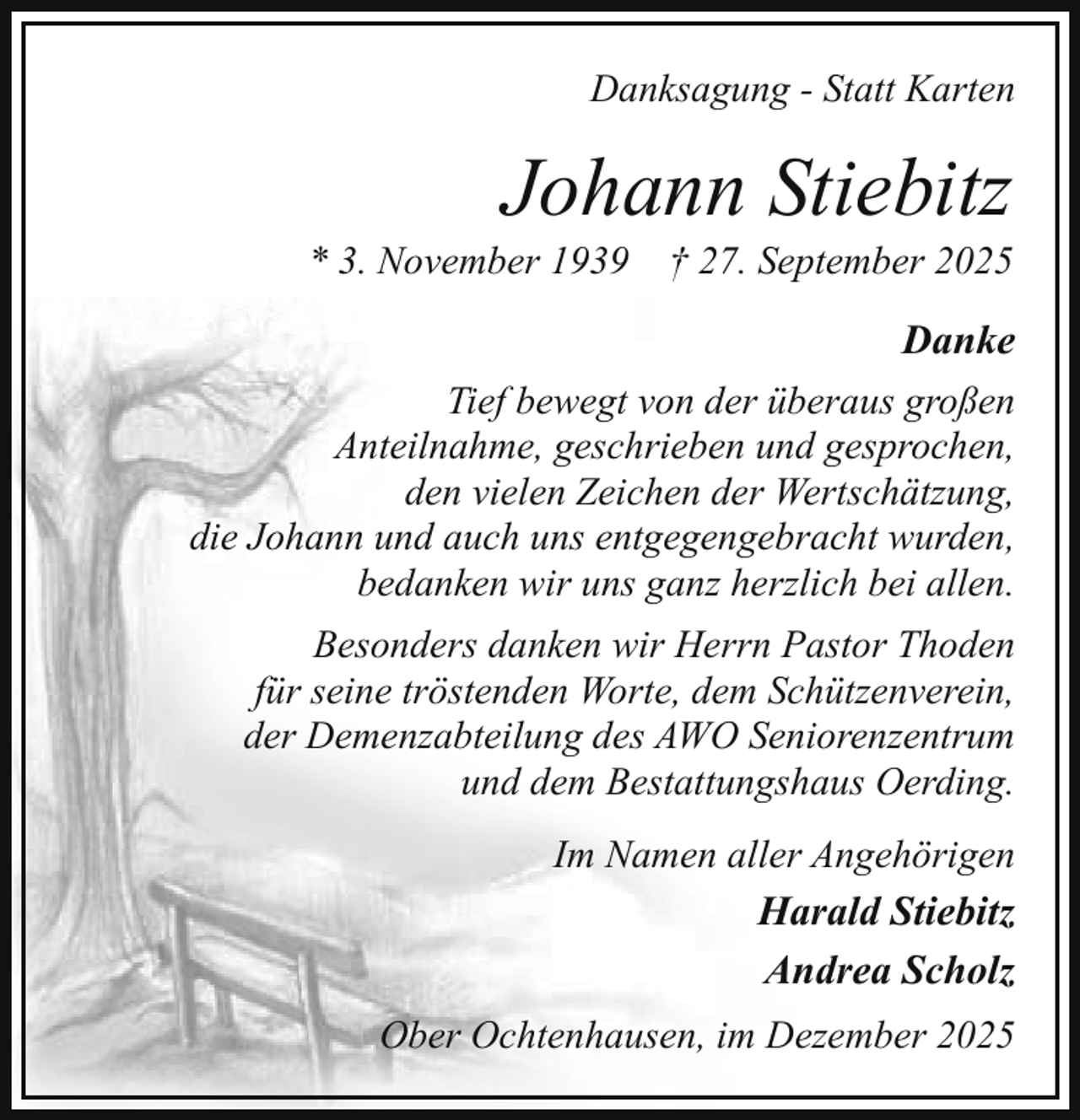 <p>Danksagung - Statt Karten</p><p>Johann Stiebitz</p><p>* 3. November 1939</p><p>† 27. September 2025</p><p>Danke<br />Tief bewegt von der überaus großen<br />Anteilnahme, geschrieben und gesprochen,<br />den vielen Zeichen der Wertschätzung,<br />die Johann und auch uns entgegengebracht wurden,<br />bedanken wir uns ganz herzlich bei allen.<br />Besonders danken wir Herrn Pastor Thoden<br />für seine tröstenden Worte, dem Schützenverein,<br />der Demenzabteilung des AWO Seniorenzentrum<br />und dem Bestattungshaus Oerding.<br />Im Namen aller Angehörigen</p><p>Harald Stiebitz<br />Andrea Scholz<br />Ober Ochtenhausen, im Dezember 2025</p>
