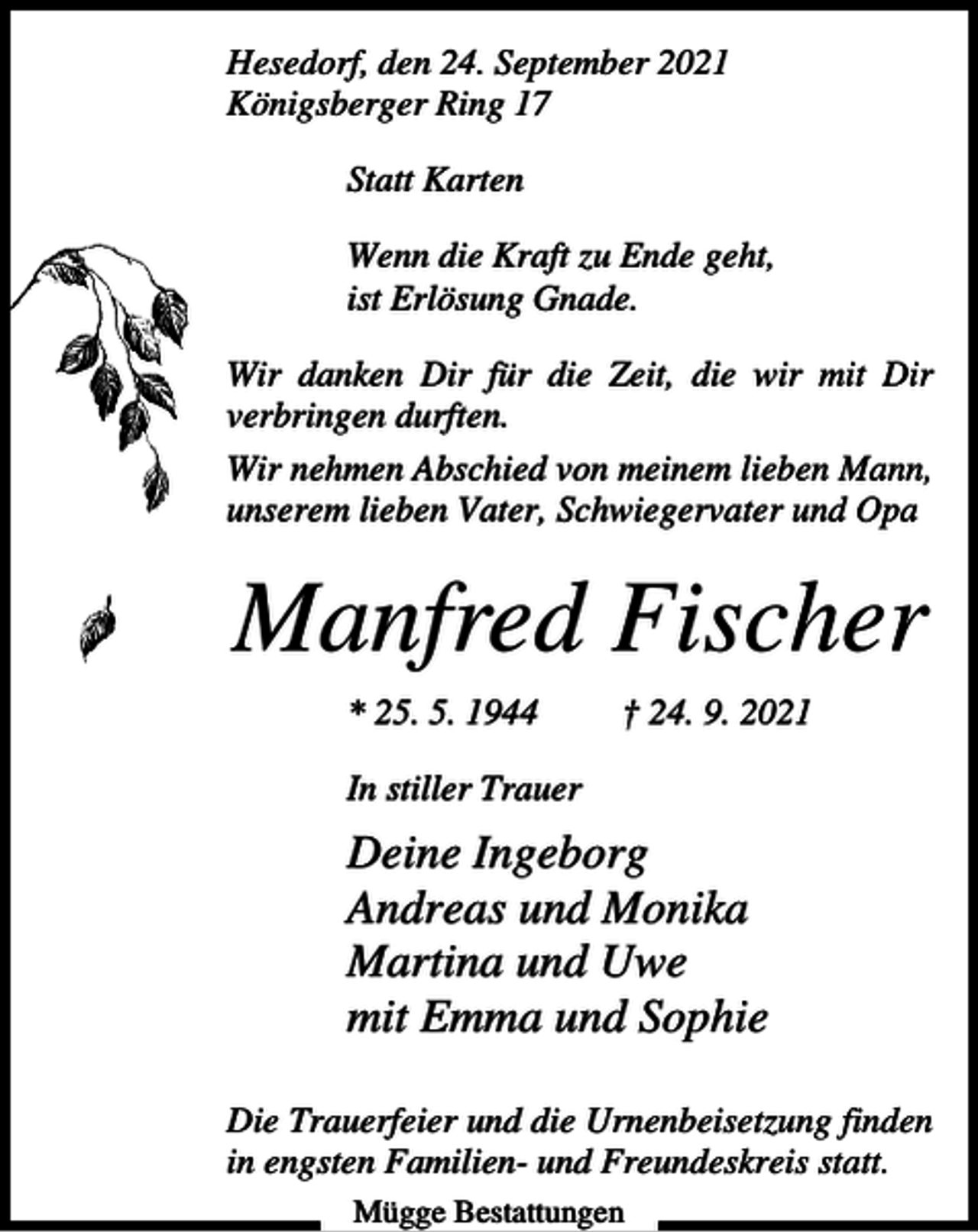 <p>Hesedorf, den 24. September 2021<br />Königsberger Ring 17<br />Statt Karten<br />Wenn die Kraft zu Ende geht,<br />ist Erlösung Gnade.<br />Wir danken Dir für die Zeit, die wir mit Dir<br />verbringen durften.<br />Wir nehmen Abschied von meinem lieben Mann,<br />unserem lieben Vater, Schwiegervater und Opa</p><p>Manfred Fischer<br />* 25. 5. 1944</p><p>† 24. 9. 2021</p><p>In stiller Trauer</p><p>Deine Ingeborg<br />Andreas und Monika<br />Martina und Uwe<br />mit Emma und Sophie<br />Die Trauerfeier und die Urnenbeisetzung finden<br />in engsten Familien- und Freundeskreis statt.<br />Mügge Bestattungen</p>