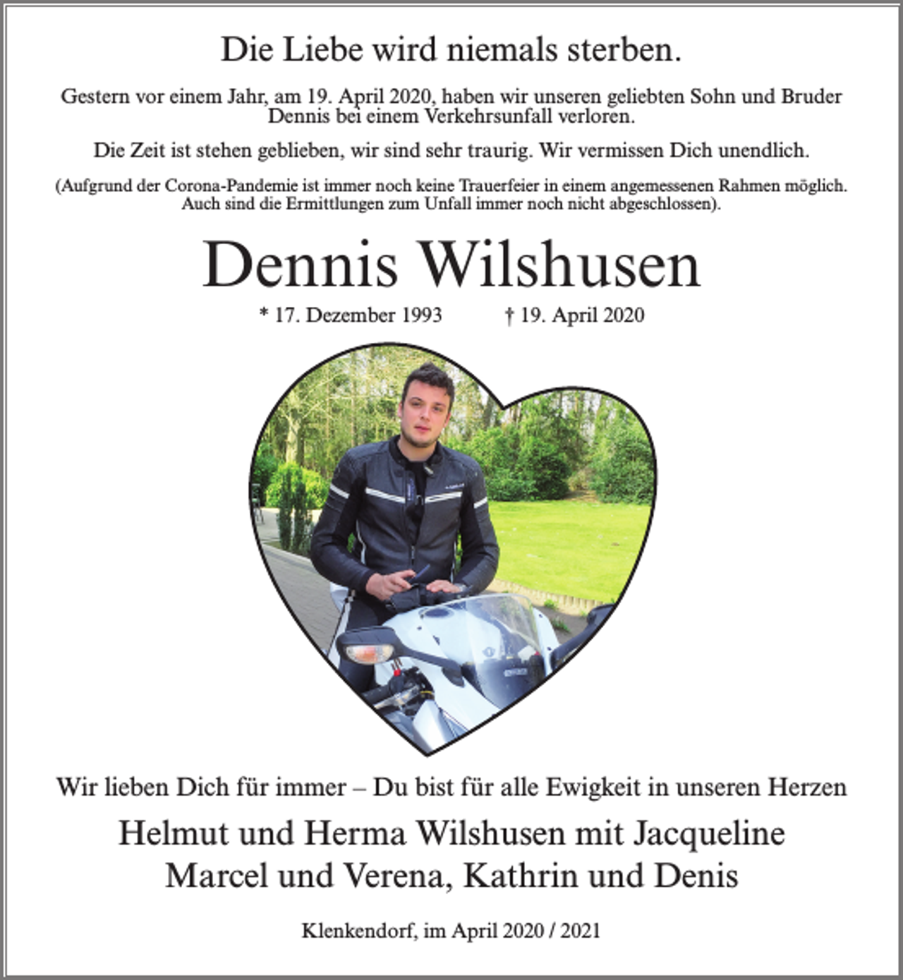 <p>Die Liebe wird niemals sterben.<br />Gestern vor einem Jahr, am 19. April 2020, haben wir unseren geliebten Sohn und Bruder<br />Dennis bei einem Verkehrsunfall verloren.<br />Die Zeit ist stehen geblieben, wir sind sehr traurig. Wir vermissen Dich unendlich.<br />(Aufgrund der Corona-Pandemie ist immer noch keine Trauerfeier in einem angemessenen Rahmen möglich.<br />Auch sind die Ermittlungen zum Unfall immer noch nicht abgeschlossen).</p><p>Dennis Wilshusen<br />* 17. Dezember 1993</p><p>† 19. April 2020</p><p>Wir lieben Dich für immer – Du bist für alle Ewigkeit in unseren Herzen</p><p>Helmut und Herma Wilshusen mit Jacqueline<br />Marcel und Verena, Kathrin und Denis<br />Klenkendorf, im April 2020 / 2021</p>