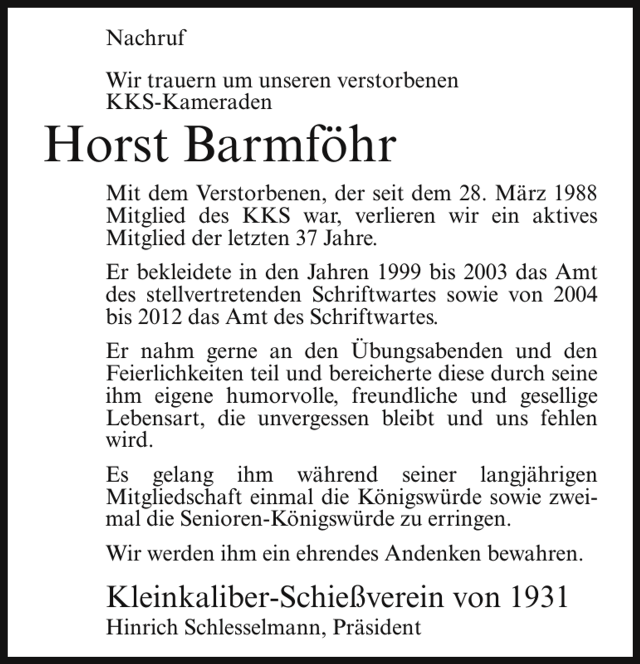 <p>Nachruf<br />Wir trauern um unseren verstorbenen<br />KKS-Kameraden</p><p>Horst Barmföhr</p><p>Mit dem Verstorbenen, der seit dem 28. März 1988<br />Mitglied des KKS war, verlieren wir ein aktives<br />Mitglied der letzten 37 Jahre.<br />Er bekleidete in den Jahren 1999 bis 2003 das Amt<br />des stellvertretenden Schriftwartes sowie von 2004<br />bis 2012 das Amt des Schriftwartes.<br />Er nahm gerne an den Übungsabenden und den<br />Feierlichkeiten teil und bereicherte diese durch seine<br />ihm eigene humorvolle, freundliche und gesellige<br />Lebensart, die unvergessen bleibt und uns fehlen<br />wird.<br />Es gelang ihm während seiner langjährigen<br />Mitgliedschaft einmal die Königswürde sowie zweimal die Senioren-Königswürde zu erringen.<br />Wir werden ihm ein ehrendes Andenken bewahren.</p><p>Kleinkaliber-Schießverein von 1931<br />Hinrich Schlesselmann, Präsident</p>