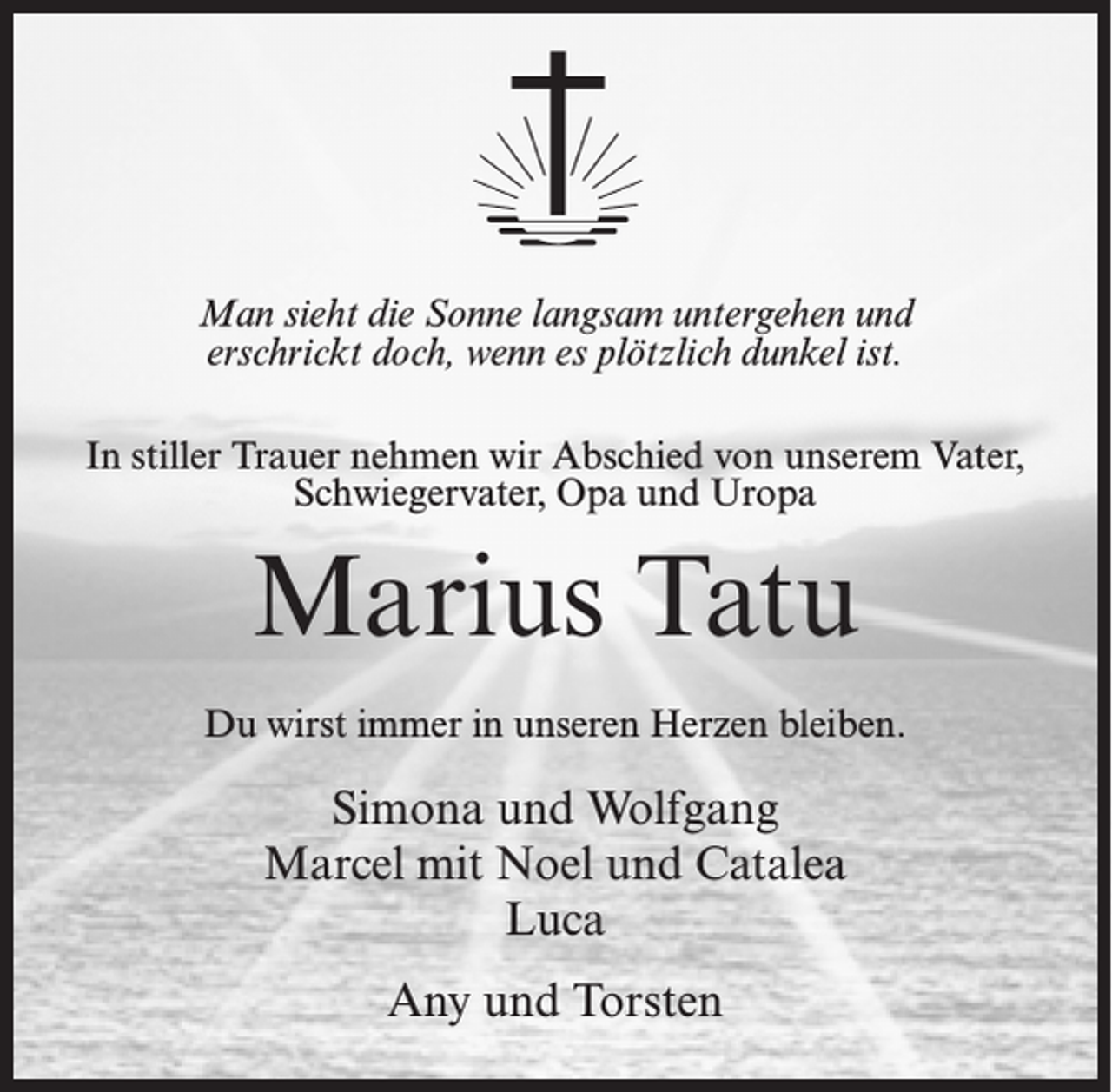 <p>Man sieht die Sonne langsam untergehen und<br />erschrickt doch, wenn es plötzlich dunkel ist.<br />In stiller Trauer nehmen wir Abschied von unserem Vater,<br />Schwiegervater, Opa und Uropa</p><p>Marius Tatu<br />Du wirst immer in unseren Herzen bleiben.</p><p>Simona und Wolfgang<br />Marcel mit Noel und Catalea<br />Luca<br />Any und Torsten</p>