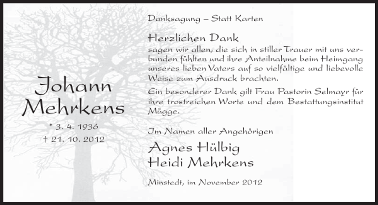 <p>Danksagung – Statt Karten</p><p>Herzlichen Dank</p><p>Johann<br />Mehrkens<br />* 3. 4. 1936<br />† 21. 10. 2012</p><p>sagen wir allen, die sich in stiller Trauer mit uns verbunden fühlten und ihre Anteilnahme beim Heimgang<br />unseres lieben Vaters auf so vielfältige und liebevolle<br />Weise zum Ausdruck brachten.<br />Ein besonderer Dank gilt Frau Pastorin Selmayr für<br />ihre trostreichen Worte und dem Bestattungsinstitut<br />Mügge.<br />Im Namen aller Angehörigen</p><p>Agnes Hülbig<br />Heidi Mehrkens<br />Minstedt, im November 2012</p>