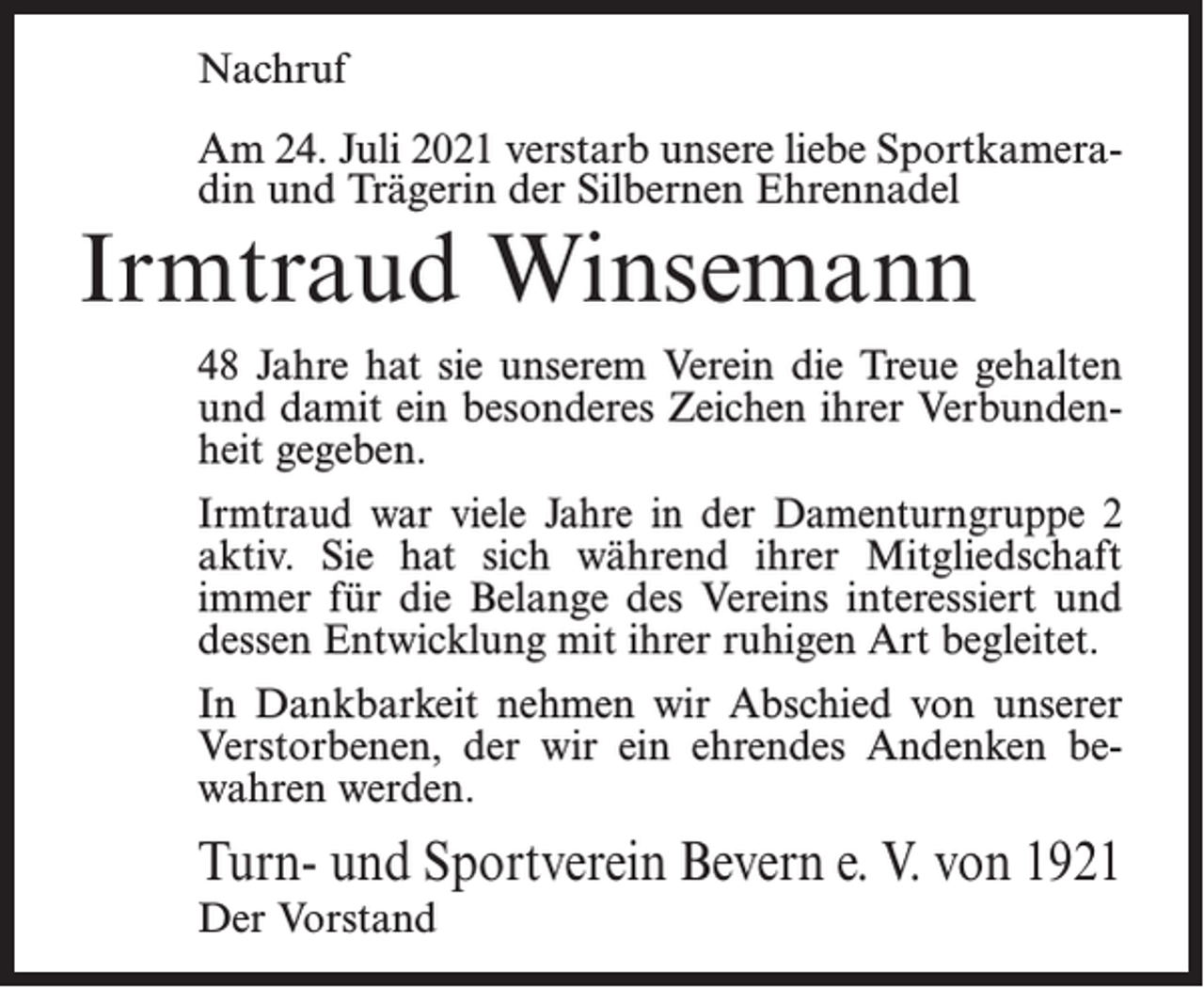 <p>Nachruf<br />Am 24. Juli 2021 verstarb unsere liebe Sportkameradin und Trägerin der Silbernen Ehrennadel</p><p>Irmtraud Winsemann</p><p>48 Jahre hat sie unserem Verein die Treue gehalten<br />und damit ein besonderes Zeichen ihrer Verbundenheit gegeben.<br />Irmtraud war viele Jahre in der Damenturngruppe 2<br />aktiv. Sie hat sich während ihrer Mitgliedschaft<br />immer für die Belange des Vereins interessiert und<br />dessen Entwicklung mit ihrer ruhigen Art begleitet.<br />In Dankbarkeit nehmen wir Abschied von unserer<br />Verstorbenen, der wir ein ehrendes Andenken bewahren werden.</p><p>Turn- und Sportverein Bevern e. V. von 1921<br />Der Vorstand</p>