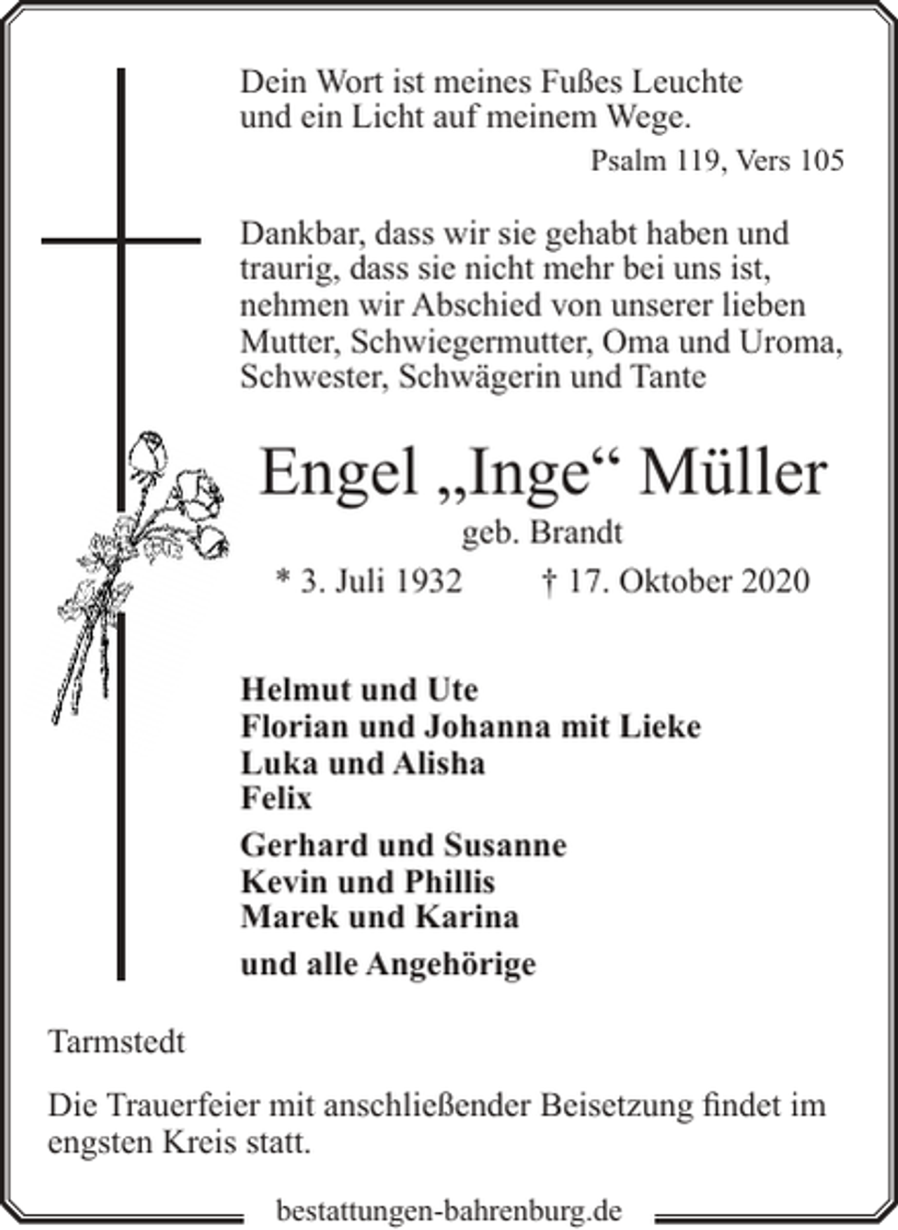 <p>Dein Wort ist meines Fußes Leuchte<br />und ein Licht auf meinem Wege.</p><p>Psalm 119, Vers 105</p><p>Dankbar, dass wir sie gehabt haben und<br />traurig, dass sie nicht mehr bei uns ist,<br />nehmen wir Abschied von unserer lieben<br />Mutter, Schwiegermutter, Oma und Uroma,<br />Schwester, Schwägerin und Tante</p><p>Engel „Inge“ Müller<br />geb. Brandt<br />* 3. Juli 1932<br />† 17. Oktober 2020</p><p>Helmut und Ute<br />Florian und Johanna mit Lieke<br />Luka und Alisha<br />Felix<br />Gerhard und Susanne<br />Kevin und Phillis<br />Marek und Karina<br />und alle Angehörige<br />Tarmstedt<br />Die Trauerfeier mit anschließender Beisetzung findet im<br />engsten Kreis statt.<br />bestattungen-bahrenburg.de</p>